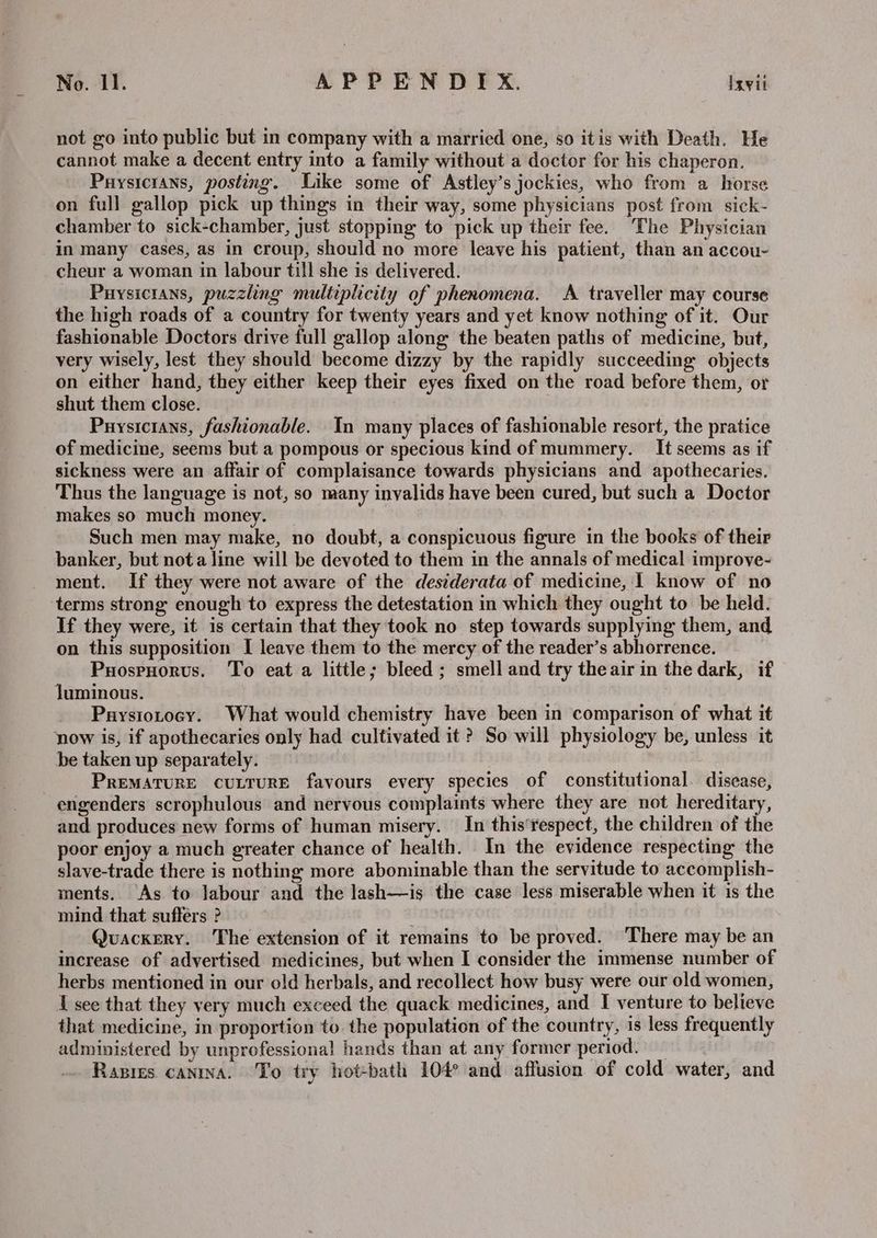 not go into public but in company with a married one, so itis with Death. He cannot make a decent entry into a family without a doctor for his chaperon. Puysicrans, posting. Like some of Astley’s jockies, who from a horse on full gallop pick up things in their way, some physicians post from sick- chamber to sick-chamber, just stopping to pick up their fee. The Physician in many cases, as in croup, should no more leave his patient, than an accou- cheur a woman in labour till she is delivered. Puysicians, puzzling multiplicity of phenomena. A traveller may course the high roads of a country for twenty years and yet know nothing of it. Our fashionable Doctors drive full gallop along the beaten paths of medicine, but, very wisely, lest they should become dizzy by the rapidly succeeding objects on either hand, they either keep their eyes fixed on the road before them, or shut them close. Puysicians, fashionable. In many places of fashionable resort, the pratice of medicine, seems but a pompous or specious kind of mummery. It seems as if sickness were an affair of complaisance towards physicians and apothecaries. Thus the language is not, so many invalids have been cured, but such a Doctor makes so much money. Such men may make, no doubt, a conspicuous figure in the books of their banker, but nota line will be devoted to them in the annals of medical improve- ment. If they were not aware of the destderata of medicine, I know of no terms strong enough to express the detestation in which they ought to be held. If they were, it is certain that they took no step towards supplying them, and on this supposition I leave them to the mercy of the reader’s abhorrence. PuosrHorvus. To eat a little; bleed ; smell and try theair in the dark, if luminous. Paysiotocy. What would chemistry have been in comparison of what it now is, if apothecaries only had cultivated it ? So will physiology be, unless it be taken up separately. PREMATURE CULTURE favours every species of constitutional. disease, engenders scrophulous and nervous complaints where they are not hereditary, and produces new forms of human misery. In this‘respect, the children of the poor enjoy a much greater chance of health. In the evidence respecting the slave-trade there is nothing more abominable than the servitude to accomplish- ments. As to labour and the lash—is the case less miserable when it is the mind that suffers ? ‘ Quackery. The extension of it remains to be proved. ‘There may be an increase of advertised medicines, but when I consider the immense number of herbs mentioned in our old herbals, and recollect how busy were our old women, I see that they very much exceed the quack medicines, and I venture to believe that medicine, in proportion to. the population of the country, is less frequently administered by unprofessional hands than at any former period. — Rasies canina. To try hot-bath 104° and affusion of cold water, and