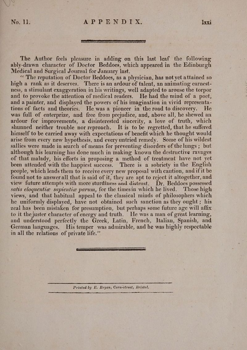 The Author feels pleasure in adding on this last leaf the following ably-drawn character of Doctor Beddoes, which appeared in the Edinburgh Medical and Surgical Journal for January last. “« The reputation of Doctor Beddoes, as a physician, has not yet attained so high a rank as it deserves. There is an ardour of talent, an animating earnest- ness, a stimulant exaggeration in his writings, well adapted to arouse the torpor and to provoke the attention of medical readers. He had the mind of a poet, and a painter, and displayed the powers of his imagination in vivid representa- tions of facts and theories. He was a pioneer in the road to discovery. He was full of enterprize, and free from prejudice, and, above all, he shewed an ardour for improvements, a disinterested sincerity, a love of truth, which shunned neither trouble nor reproach. It is to be regretted, that he suffered himself to be carried away with expectations of benefit which he thought would arise from every new hypothesis, and every untried remedy. Some of his wildest sallies were made in search of means for preventing disorders of the lungs ; but although his learning has done much in making known the destructive ravages of that malady, his efforts in proposing a method of treatment have not yet been attended with the happiest success. There is a sobriety in the English people, which leads them to receive every new proposal with caution, and if it be found not to answer all that is said of it, they are apt to reject it altogether, and view future attempts with more sturdiness and distrust. Dr. Beddoes possessed satis eloquentie sapientie parum, for the timesin which he lived. Those high views, and that habitual appeal to the classical minds of philosophers which he uniformly displayed, have not obtained such sanction as they ought ; his zeal has been mistaken for presumption, but perhaps some future age will affix to it the juster character of energy and truth. He was a man of great learning, and understood perfectly the Greek, Latin, French, Italian, Spanish, and German languages. His temper was admirable, and he was highly respectable in all the relations of private life.”’ Seca RN SALSA! cn A A A RS RI A ES ES SEE 9 SA EET PEE NE RRS A ES PRO Printed by E. Bryan, Corn-street, Bristol. occ career LE A ET A
