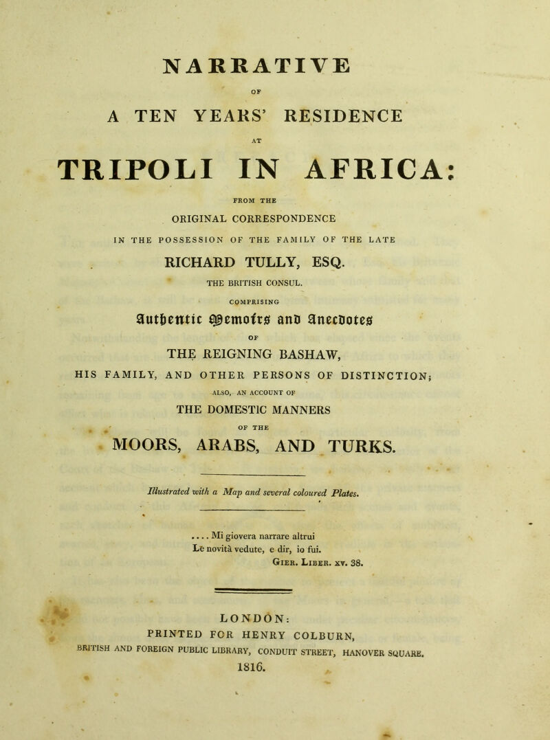 NARRATIVE A TEN YEARS’ RESIDENCE AT TRIPOLI IN AFRICA: FROM THE ORIGINAL CORRESPONDENCE IN THE POSSESSION OF THE FAMILY OF THE LATE RICHARD TULLY, ESQ. THE BRITISH CONSUL. COMPRISING authentic memoirs anD anecootes OF THE REIGNING BASHAW, HIS FAMILY, AND OTHER PERSONS OF DISTINCTION; ALSO, AN ACCOUNT OF THE DOMESTIC MANNERS OF THE MOORS, ARABS, AND TURKS. Illustrated with a Map and several coloured Plates. .... Mi giovera narrare altrui Le novitii vedute, e dir, io fui. Gier. Liber, xv. 38. LONDON: PRINTED FOR HENRY COLBURN, BRIIISH AND FOREIGN PUBLIC LIBRARY, CONDUIT STREET, HANOVER SQUARE. 1816.