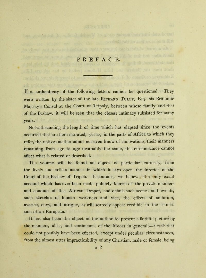 PREFACE. The authenticity of the following letters cannot be questioned. They were written by the sister of the late Richard Tully, Esq. his Britannic Majesty’s Consul at the Court of Tripoly, between whose family and that of the Bashaw, it will be seen that the closest intimacy subsisted for many years. Notwithstanding the length of time which has elapsed since the events occurred that are here narrated, yet as, in the parts of Africa to which they refer, the natives neither admit nor even know of innovations, their manners remaining from age to age invariably the same, this circumstance cannot affect what is related or described. The volume will be found an object of particular curiosity, from the lively and artless manner in which it lays open the interior of the Court of the Bashaw of Tripoli. It contains, we believe, the only exact account which has ever been made publicly known of the private manners and conduct of this African Despot, and details such scenes and events, such sketches of human weakness and vice, the effects of ambition, avarice, envy, and intrigue, as will scarcely appear credible in the estima- tion of an European. It has also been the object of the author to present a faithful picture of the manners, ideas, and sentiments, of the Moors in general,—a task that could not possibly have been effected, except under peculiar circumstances, from the almost utter impracticability of any Christian, male or female, being a 2