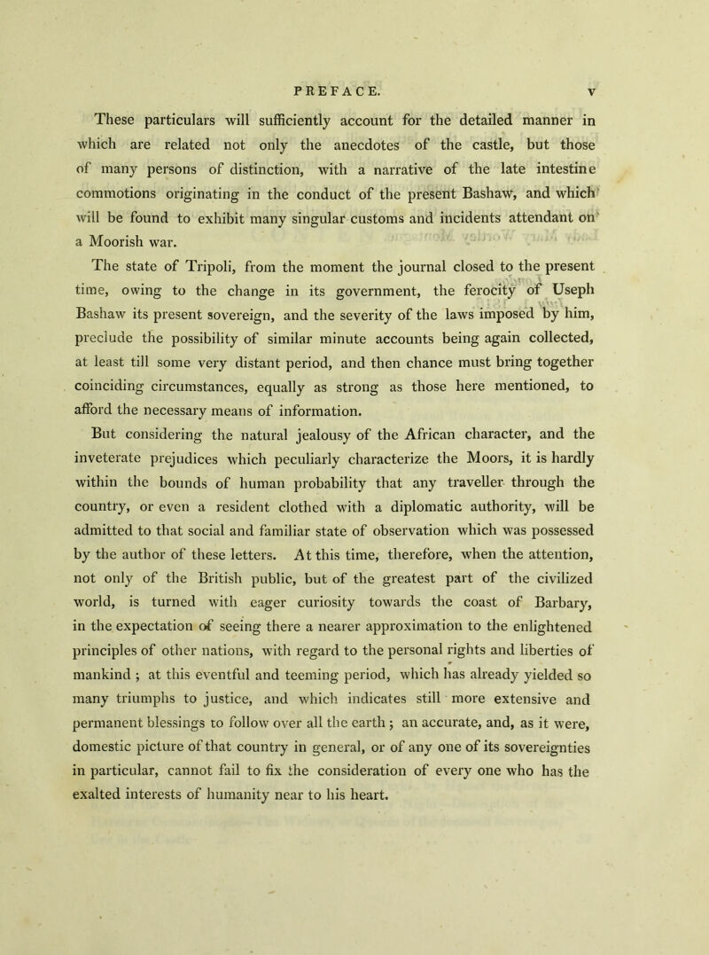 These particulars will sufficiently account for the detailed manner in which are related not only the anecdotes of the castle, but those of many persons of distinction, with a narrative of the late intestine commotions originating in the conduct of the present Bashaw, and which will be found to exhibit many singular customs and incidents attendant on a Moorish war. The state of Tripoli, from the moment the journal closed to the present time, owing to the change in its government, the ferocity of Useph Bashaw its present sovereign, and the severity of the laws imposed by him, preclude the possibility of similar minute accounts being again collected, at least till some very distant period, and then chance must bring together coinciding circumstances, equally as strong as those here mentioned, to afford the necessary means of information. But considering the natural jealousy of the African character, and the inveterate prejudices which peculiarly characterize the Moors, it is hardly within the bounds of human probability that any traveller through the country, or even a resident clothed with a diplomatic authority, will be admitted to that social and familiar state of observation which was possessed by the author of these letters. At this time, therefore, when the attention, not only of the British public, but of the greatest part of the civilized world, is turned with eager curiosity towards the coast of Barbary, in the expectation of seeing there a nearer approximation to the enlightened principles of other nations, with regard to the personal rights and liberties of mankind ; at this eventful and teeming period, which has already yielded so many triumphs to justice, and which indicates still more extensive and permanent blessings to follow over all the earth ; an accurate, and, as it were, domestic picture of that country in general, or of any one of its sovereignties in particular, cannot fail to fix the consideration of every one who has the exalted interests of humanity near to his heart.