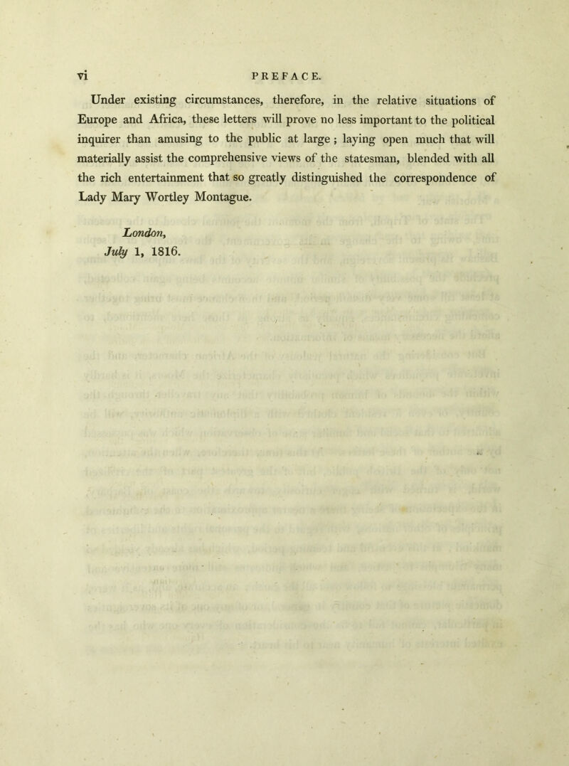 Under existing circumstances, therefore, in the relative situations of Europe and Africa, these letters will prove no less important to the political inquirer than amusing to the public at large ; laying open much that will materially assist the comprehensive views of the statesman, blended with all the rich entertainment that so greatly distinguished the correspondence of Lady Mary Wortley Montague. London, July 1, 1816.