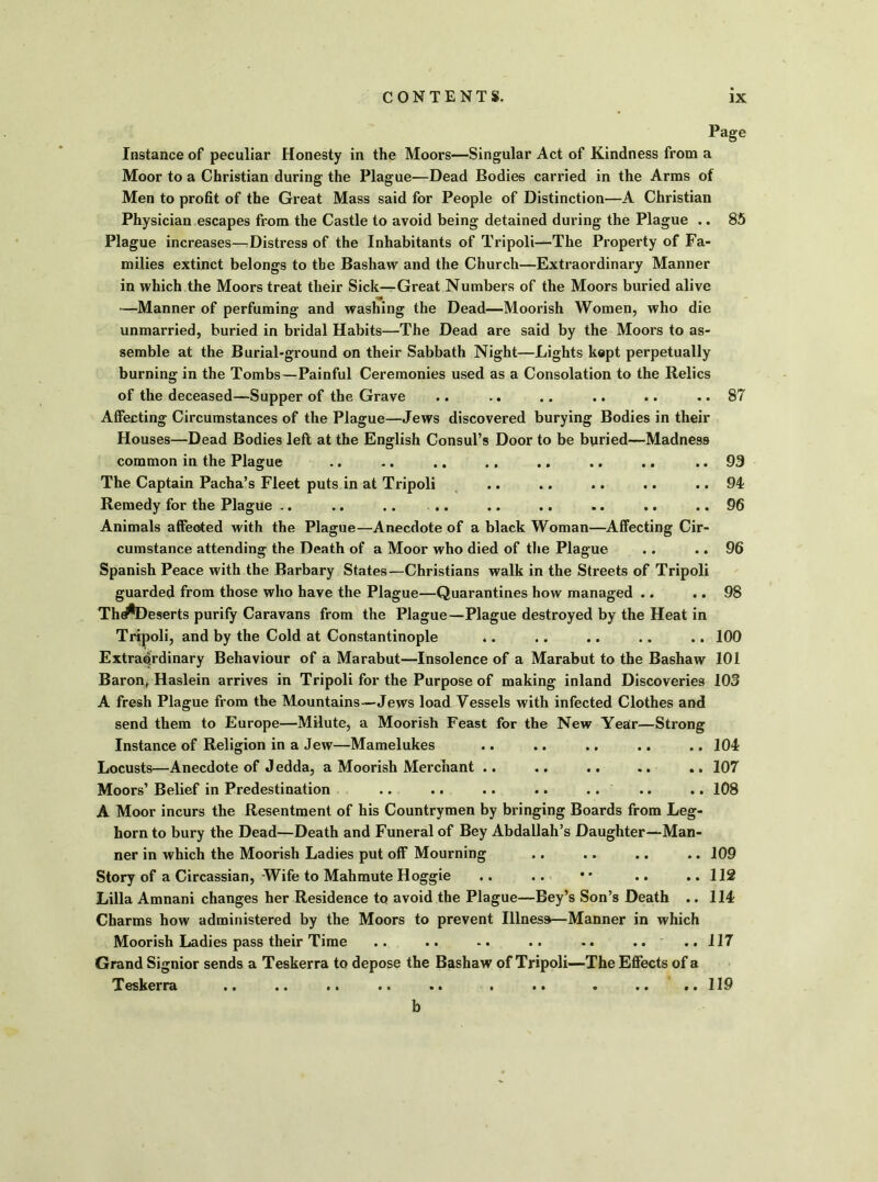 Page Instance of peculiar Honesty in the Moors—Singular Act of Kindness from a Moor to a Christian during the Plague—Dead Bodies carried in the Arms of Men to profit of the Great Mass said for People of Distinction—A Christian Physician escapes from the Castle to avoid being detained during the Plague .. 85 Plague increases—Distress of the Inhabitants of Tripoli—The Property of Fa- milies extinct belongs to the Bashaw and the Church—Extraordinary Manner in which the Moors treat their Sick—Great Numbers of the Moors buried alive -—Manner of perfuming and washing the Dead—Moorish Women, who die unmarried, buried in bridal Habits—The Dead are said by the Moors to as- semble at the Burial-ground on their Sabbath Night—Lights kept perpetually burning in the Tombs—Painful Ceremonies used as a Consolation to the Relics of the deceased—Supper of the Grave .. .. .. .. .. ..87 Affecting Circumstances of the Plague—Jews discovered burying Bodies in their Houses—Dead Bodies left at the English Consul’s Door to be buried—Madness common in the Plague .. .. .. .. .. .. .. ..93 The Captain Pacha’s Fleet puts in at Tripoli .. .. .. .. .. 94 Remedy for the Plague .. .. .. .. .. .. .. .. .. 96 Animals affected with the Plague—Anecdote of a black Woman—Affecting Cir- cumstance attending the Death of a Moor who died of the Plague .. .. 96 Spanish Peace with the Barbary States—Christians walk in the Streets of Tripoli guarded from those who have the Plague—Quarantines how managed .. .. 98 Th^Deserts purify Caravans from the Plague—Plague destroyed by the Heat in Tripoli, and by the Cold at Constantinople .. .. .. .. .. 100 Extraordinary Behaviour of a Marabut—Insolence of a Marabut to the Bashaw 101 Baron, Haslein arrives in Tripoli for the Purpose of making inland Discoveries 103 A fresh Plague from the Mountains—Jews load Vessels with infected Clothes and send them to Europe—Milute, a Moorish Feast for the New Year—Strong Instance of Religion in a Jew—Mamelukes .. .. .. .. .. 104 Locusts—Anecdote of J edda, a Moorish Merchant .. .. .. .. .. 107 Moors’ Belief in Predestination .. .. .. .. .. .. .. 108 A Moor incurs the Resentment of his Countrymen by bringing Boards from Leg- horn to bury the Dead—Death and Funeral of Bey Abdallah’s Daughter—Man- ner in which the Moorish Ladies put off Mourning .. .. .. .. 109 Story of a Circassian, Wife to Mahmute Hoggie .. .. • • .. .. 112 Lilia Amnani changes her Residence to avoid the Plague—Bey’s Son’s Death .. 114 Charms how administered by the Moors to prevent Illness—Manner in which Moorish Ladies pass their Time .. .. .. .. .. .. ..117 Grand Signior sends a Teskerra to depose the Bashaw of Tripoli—The Effects of a Teskerra .. .. .. .. .. . .. . .. .. 119 b
