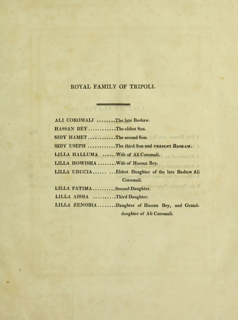 ROYAL FAMILY OF TRIPOLI. ALI COROMALI The late Bashaw. HASSAN BEY... SIDY HAMET... SIDY USEPH ... L1LLA HALLUMA ......Wife of Ali Coromali. LILLA HOWISHA Wife of Hassan Bey. LILLA UDUCIA. Coromali. LILLA FATIMA. LILLA AISHA . LILLA ZENOBIA Daughter of Hassan Bey, and Grand- daughter of Ali Coromali.