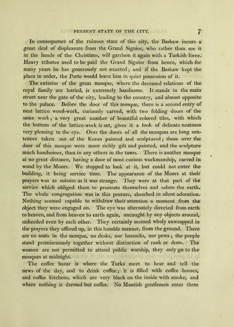 In consequence of the ruinous state of this city, the Bashaw incurs a great deal of displeasure from the Grand Signior, who rather than see it in the hands of the Christians, will garrison it again with a Turkish force. Heavy tributes used to be paid the Grand Signior from hence, which for many years he has generously not exacted; and if the Bashaw kept the place in order, the Porte would leave him in quiet possession of it. The exterior of the great mosque, where the deceased relations of the royal family are buried, is extremely handsome. It stands in the main street near the gate of the city, leading to the country, and almost opposite to the palace. Before the door of this mosque, there is a second entry of neat lattice wood-work, curiously carved, with two folding doors of the same work; a very great number of beautiful colored tiles, with which the bottom of the lattice-work is set, gives it a look of delicate neatness very pleasing to the eye. Over the doors of all the mosques are long sen- tences taken out of the Koran painted and sculptured; those over the door of this mosque were more richly gilt and painted, and the sculpture much handsomer, than in any others in the town. There is another mosque at no great distance, having a door of most curious workmanship, carved in wood by the Moors. We stopped to look at it, but could not enter the building, it being service time. The appearance of the Moors at their prayers was as solemn as it was strange. They were at that part of the service which obliged them to prostrate themselves and salute the earth. The whole congregation was in this posture, absorbed in silent adoration. Nothing seemed capable to withdraw their attention a moment from the object they were engaged on. The eye was alternately directed from earth to heaven, and from heaven to earth again, uncaught by any objects around, unheeded even by each other. They certainly seemed wholy enwrapped in the prayers they offered up, in this humble manner, from the ground. There are no seats in the mosque, no desks, nor hassocks, nor pews ; the people stand promiscuously together without distinction of rank or dress. The women are not permitted to attend public worship, they only go to the mosques at midnight. The coffee bazar is where the Turks meet to hear and tell the news of the day, and to drink coffee; it is filled with coffee houses, and coffee kitchens, which are very black on the inside with smoke, and where nothing is dressed but coffee. No Moorish gentlemen enter these