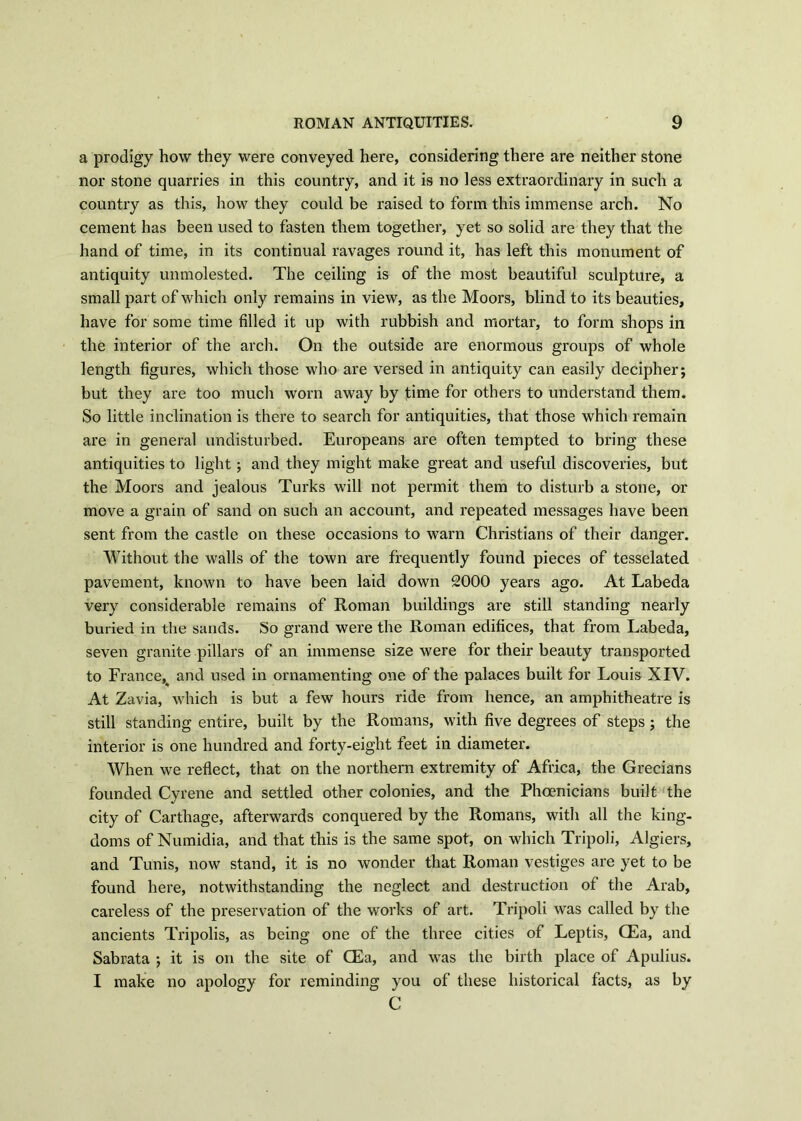 a prodigy how they were conveyed here, considering there are neither stone nor stone quarries in this country, and it is no less extraordinary in such a country as this, how they could be raised to form this immense arch. No cement has been used to fasten them together, yet so solid are they that the hand of time, in its continual ravages round it, has left this monument of antiquity unmolested. The ceiling is of the most beautiful sculpture, a small part of which only remains in view, as the Moors, blind to its beauties, have for some time filled it up with rubbish and mortar, to form shops in the interior of the arch. On the outside are enormous groups of whole length figures, which those who are versed in antiquity can easily decipher; but they are too much worn away by time for others to understand them. So little inclination is there to search for antiquities, that those which remain are in general undisturbed. Europeans are often tempted to bring these antiquities to light; and they might make great and useful discoveries, but the Moors and jealous Turks will not permit them to disturb a stone, or move a grain of sand on such an account, and repeated messages have been sent from the castle on these occasions to warn Christians of their danger. Without the walls of the town are frequently found pieces of tesselated pavement, known to have been laid down 2000 years ago. At Labeda very considerable remains of Roman buildings are still standing nearly buried in the sands. So grand were the Roman edifices, that from Labeda, seven granite pillars of an immense size were for their beauty transported to France, and used in ornamenting one of the palaces built for Louis XIV. At Zavia, which is but a few hours ride from hence, an amphitheatre is still standing entire, built by the Romans, with five degrees of steps ; the interior is one hundred and forty-eight feet in diameter. When we reflect, that on the northern extremity of Africa, the Grecians founded Cyrene and settled other colonies, and the Phoenicians built the city of Carthage, afterwards conquered by the Romans, with all the king- doms of Numidia, and that this is the same spot, on which Tripoli, Algiers, and Tunis, now stand, it is no wonder that Roman vestiges are yet to be found here, notwithstanding the neglect and destruction of the Arab, careless of the preservation of the works of art. Tripoli was called by the ancients Tripolis, as being one of the three cities of Leptis, CEa, and Sabrata ; it is on the site of CEa, and was the birth place of Apulius. I make no apology for reminding you of these historical facts, as by C