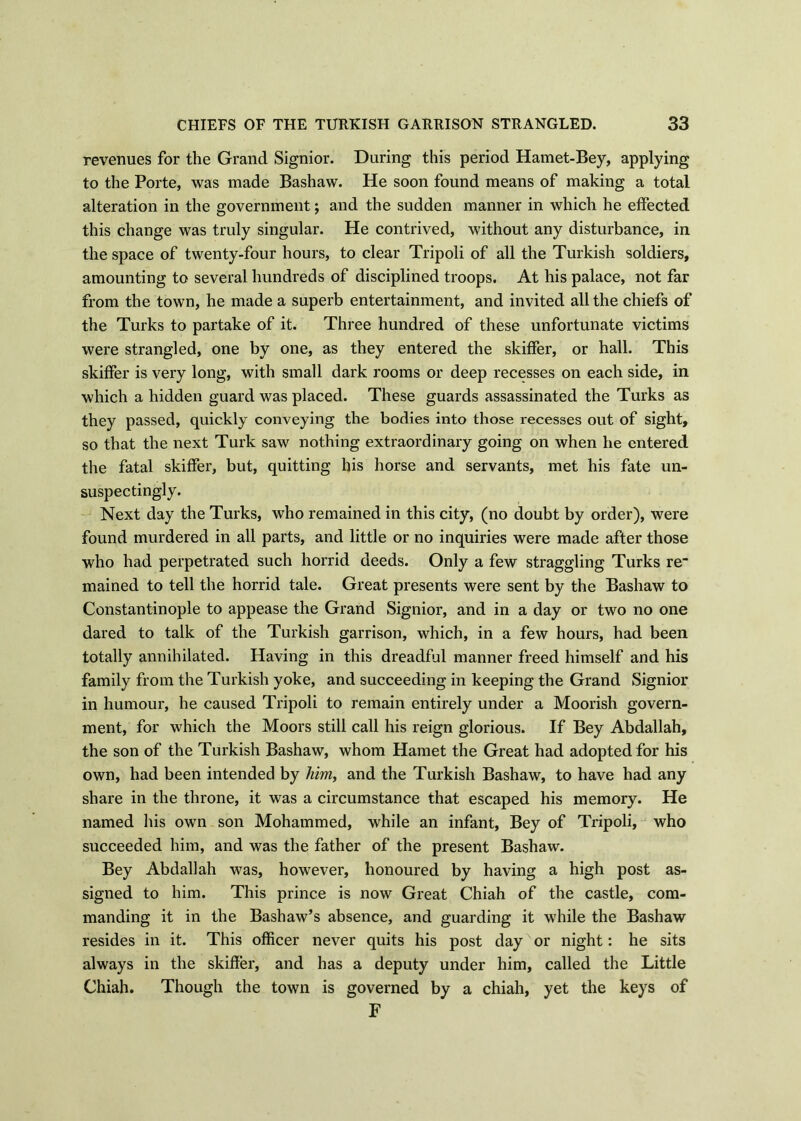 revenues for the Grand Signior. During this period Hamet-Bey, applying to the Porte, was made Bashaw. He soon found means of making a total alteration in the government; and the sudden manner in which he effected this change was truly singular. He contrived, without any disturbance, in the space of twenty-four hours, to clear Tripoli of all the Turkish soldiers, amounting to several hundreds of disciplined troops. At his palace, not far from the town, he made a superb entertainment, and invited all the chiefs of the Turks to partake of it. Three hundred of these unfortunate victims were strangled, one by one, as they entered the skiffer, or hall. This skiffer is very long, with small dark rooms or deep recesses on each side, in which a hidden guard was placed. These guards assassinated the Turks as they passed, quickly conveying the bodies into those recesses out of sight, so that the next Turk saw nothing extraordinary going on when he entered the fatal skiffer, but, quitting his horse and servants, met his fate un- suspectingly. Next day the Turks, who remained in this city, (no doubt by order), were found murdered in all parts, and little or no inquiries were made after those who had perpetrated such horrid deeds. Only a few straggling Turks re“ mained to tell the horrid tale. Great presents were sent by the Bashaw to Constantinople to appease the Grand Signior, and in a day or two no one dared to talk of the Turkish garrison, which, in a few hours, had been totally annihilated. Having in this dreadful manner freed himself and his family from the Turkish yoke, and succeeding in keeping the Grand Signior in humour, he caused Tripoli to remain entirely under a Moorish govern- ment, for which the Moors still call his reign glorious. If Bey Abdallah, the son of the Turkish Bashaw, whom Hamet the Great had adopted for his own, had been intended by him, and the Turkish Bashaw, to have had any share in the throne, it was a circumstance that escaped his memory. He named his own son Mohammed, while an infant, Bey of Tripoli, who succeeded him, and was the father of the present Bashaw. Bey Abdallah was, however, honoured by having a high post as- signed to him. This prince is now Great Chiah of the castle, com- manding it in the Bashaw’s absence, and guarding it while the Bashaw resides in it. This officer never quits his post day or night: he sits always in the skiffer, and has a deputy under him, called the Little Chiah. Though the town is governed by a chiah, yet the keys of F