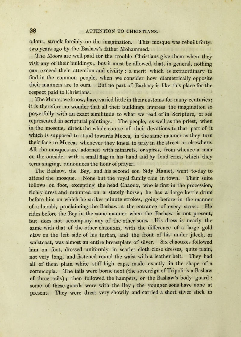 odour, struck forcibly on the imagination. This mosque was rebuilt forty- two years ago by the Bashaw’s father Mohammed. The Moors are well paid for the trouble Christians give them when they visit any of their buildings ; but it must be allowed, that, in general, nothing can exceed their attention and civility: a merit which is extraordinary to find in the common people, when we consider how diametrically opposite their manners are to ours. But no part of Barbary is like this place for the respect paid to Christians. The Moors, we know, have varied little in their customs for many centuries; it is therefore no wonder that all their buildings impress the imagination so powerfully with an exact similitude to what we read of in Scripture, or see represented in scriptural paintings. The people, as well as the priest, when in the mosque, direct the whole course of their devotions to that part of it which is supposed to stand towards Mecca, in the same manner as they turn their face to Mecca, whenever they kneel to pray in the street or elsewhere. All the mosques are adorned with minarets, or spires, from whence a man on the outside, with a small flag in his hand and by loud cries, which they term singing, announces the hour of prayer. The Bashaw, the Bey, and his second son Sidy Hamet, went to-day to attend the mosque. None but the royal family ride in town. Their suite follows on foot, excepting the head Chaoux, who is first in the procession, richly drest and mounted on a stately horse ; he has a large kettle-drum before him on which he strikes minute strokes, going before in the manner of a herald, proclaiming the Bashaw at the entrance of every street. He rides before the Bey in the same manner when the Bashaw is not present, but does not accompany any of the other sons. His dress is nearly the same with that of the other chaouxes, with the difference of a large gold claw on the left side of his turban, and the front of his under jileck, or waistcoat, was almost an entire breastplate of silver. Six chaouxes followed him on foot, dressed uniformly in scarlet cloth close dresses, quite plain, not very long, and fastened round the waist with a leather belt. They had all of them plain white stiff high caps, made exactly in the shape of a cornucopia. The tails were borne next (the sovereign of Tripoli is a Bashaw of three tails) ; then followed the hampers, or the Bashaw’s body guard : some of these guards were with the Bey ; the younger sons have none at present. They were drest very showily and carried a short silver stick in