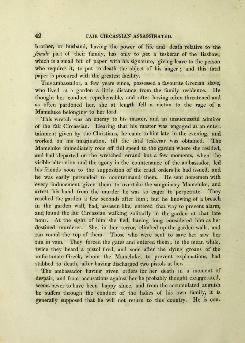 brother, or husband, having the power of life and death relative to the female part of their family, has only to get a teskerar of the Bashaw, which is a small bit of paper with his signature, giving leave to the person who requires it, to put to death the object of his anger ; and this fatal paper is procured with the greatest facility. This ambassador, a few years since, possessed a favourite Grecian slave, who lived at a garden a little distance from the family residence. He thought her conduct reprehensible, and after having often threatened and as often pardoned her, she at length fell a victim to the rage of a Mameluke belonging to her lord. This wretch was an enemy to his master, and an unsuccessful admirer of the fair Circassian. Hearing that his master was engaged at an enter- tainment given by the Christians, he came to him late in the evening, and worked on his imagination, till the fatal teskerar was obtained. The Mameluke immediately rode off full speed to the garden where she resided, and had departed on the wretched errand but a few moments, when the visible alteration and the agony in the countenance of the ambassador, led his friends soon to the supposition of the cruel orders he had issued, and he was easily persuaded to countermand them. He sent horsemen with every inducement given them to overtake the sanguinary Mameluke, and arrest his hand from the murder he was so eager to perpetrate. They reached the garden a few seconds after him ; but he knowing of a breach in the garden wall, had, assassin-like, entered that way to prevent alarm, and found the fair Circassian walking solitarily in the garden at that late hour. At the sight of him she fled, having long considered him as her destined murderer. She, in her terror, climbed up the garden walls, and ran round the top of them. Those who were sent to save her saw her run in vain. They forced the gates and entered them ; in the mean while, twice they heard a pistol fired, and soon after the dying groans of the unfortunate Greek, whom the Mameluke, to prevent explanations, had stabbed to death, after having discharged two pistols at her. The ambassador having given orders for her death in a moment of despair, and from accusations against her he probably thought exaggerated, seems never to have been happy since, and from the accumulated anguish he suffers through the conduct of the ladies of his own family, it is generally supposed that he will not return to this country. He is con-