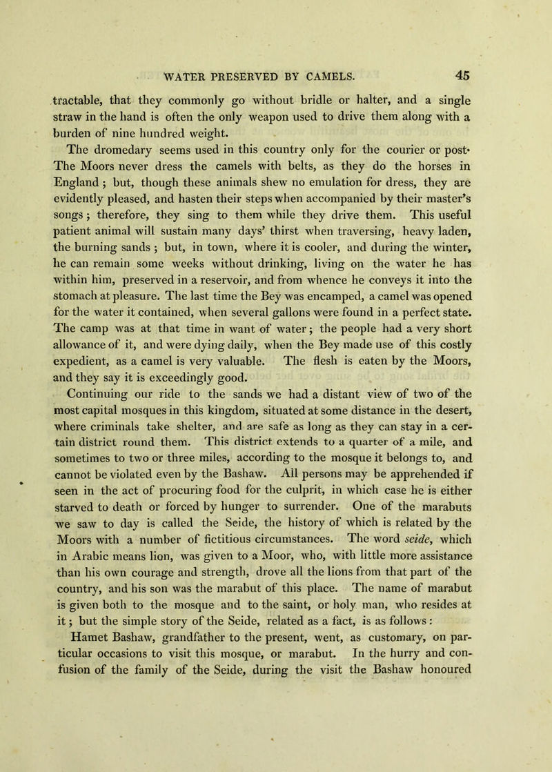 tractable, that they commonly go without bridle or halter, and a single straw in the hand is often the only weapon used to drive them along with a burden of nine hundred weight. The dromedary seems used in this country only for the courier or post* The Moors never dress the camels with belts, as they do the horses in England ; but, though these animals shew no emulation for dress, they are evidently pleased, and hasten their steps when accompanied by their master’s songs ; therefore, they sing to them while they drive them. This useful patient animal will sustain many days’ thirst when traversing, heavy laden, the burning sands ; but, in town, where it is cooler, and during the winter, he can remain some weeks without drinking, living on the water he has within him, preserved in a reservoir, and from whence he conveys it into the stomach at pleasure. The last time the Bey was encamped, a camel was opened for the water it contained, when several gallons were found in a perfect state. The camp was at that time in want of water; the people had a very short allowance of it, and were dying daily, when the Bey made use of this costly expedient, as a camel is very valuable. The flesh is eaten by the Moors, and they say it is exceedingly good. Continuing our ride to the sands we had a distant view of two of the most capital mosques in this kingdom, situated at some distance in the desert, where criminals take shelter, and are safe as long as they can stay in a cer- tain district round them. This district, extends to a quarter of a mile, and sometimes to two or three miles, according to the mosque it belongs to, and cannot be violated even by the Bashaw. All persons may be apprehended if seen in the act of procuring food for the culprit, in which case he is either starved to death or forced by hunger to surrender. One of the marabuts we saw to day is called the Seide, the history of which is related by the Moors with a number of fictitious circumstances. The word seide > which in Arabic means lion, was given to a Moor, who, with little more assistance than his own courage and strength, drove all the lions from that part of the country, and his son was the marabut of this place. The name of marabut is given both to the mosque and to the saint, or holy man, who resides at it; but the simple story of the Seide, related as a fact, is as follows: Hamet Bashaw, grandfather to the present, went, as customary, on par- ticular occasions to visit this mosque, or marabut. In the hurry and con- fusion of the family of the Seide, during the visit the Bashaw honoured