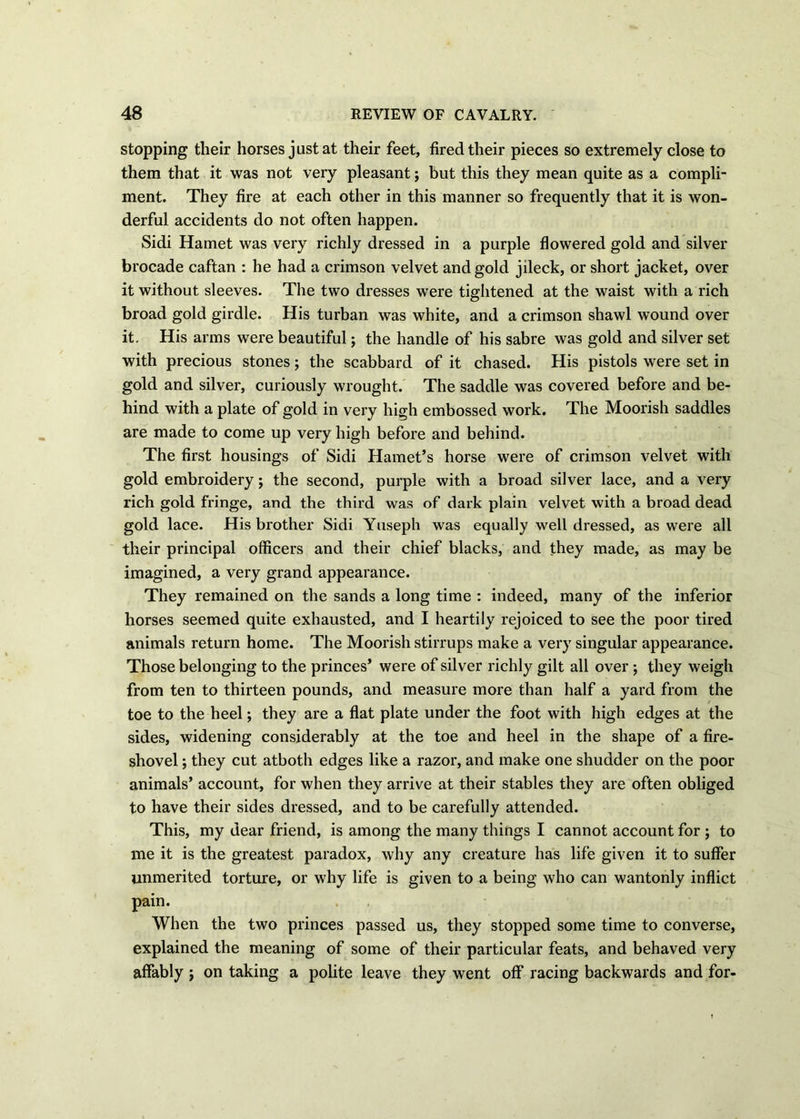stopping their horses just at their feet, fired their pieces so extremely close to them that it was not very pleasant; but this they mean quite as a compli- ment. They fire at each other in this manner so frequently that it is won- derful accidents do not often happen. Sidi Hamet was very richly dressed in a purple flowered gold and silver brocade caftan : he had a crimson velvet and gold jileck, or short jacket, over it without sleeves. The two dresses were tightened at the waist with a rich broad gold girdle. His turban was white, and a crimson shawl wound over it. His arms were beautiful; the handle of his sabre was gold and silver set with precious stones; the scabbard of it chased. His pistols were set in gold and silver, curiously wrought. The saddle was covered before and be- hind with a plate of gold in very high embossed work. The Moorish saddles are made to come up very high before and behind. The first housings of Sidi Hamet’s horse were of crimson velvet with gold embroidery; the second, purple with a broad silver lace, and a very rich gold fringe, and the third was of dark plain velvet with a broad dead gold lace. His brother Sidi Yuseph was equally well dressed, as were all their principal officers and their chief blacks, and they made, as may be imagined, a very grand appearance. They remained on the sands a long time : indeed, many of the inferior horses seemed quite exhausted, and I heartily rejoiced to see the poor tired animals return home. The Moorish stirrups make a very singular appearance. Those belonging to the princes’ were of silver richly gilt all over ; they weigh from ten to thirteen pounds, and measure more than half a yard from the toe to the heel; they are a flat plate under the foot with high edges at the sides, widening considerably at the toe and heel in the shape of a fire- shovel ; they cut atboth edges like a razor, and make one shudder on the poor animals’ account, for when they arrive at their stables they are often obliged to have their sides dressed, and to be carefully attended. This, my dear friend, is among the many things I cannot account for ; to me it is the greatest paradox, why any creature has life given it to suffer unmerited torture, or why life is given to a being who can wantonly inflict pain. When the two princes passed us, they stopped some time to converse, explained the meaning of some of their particular feats, and behaved very affably ; on taking a polite leave they went off racing backwards and for-