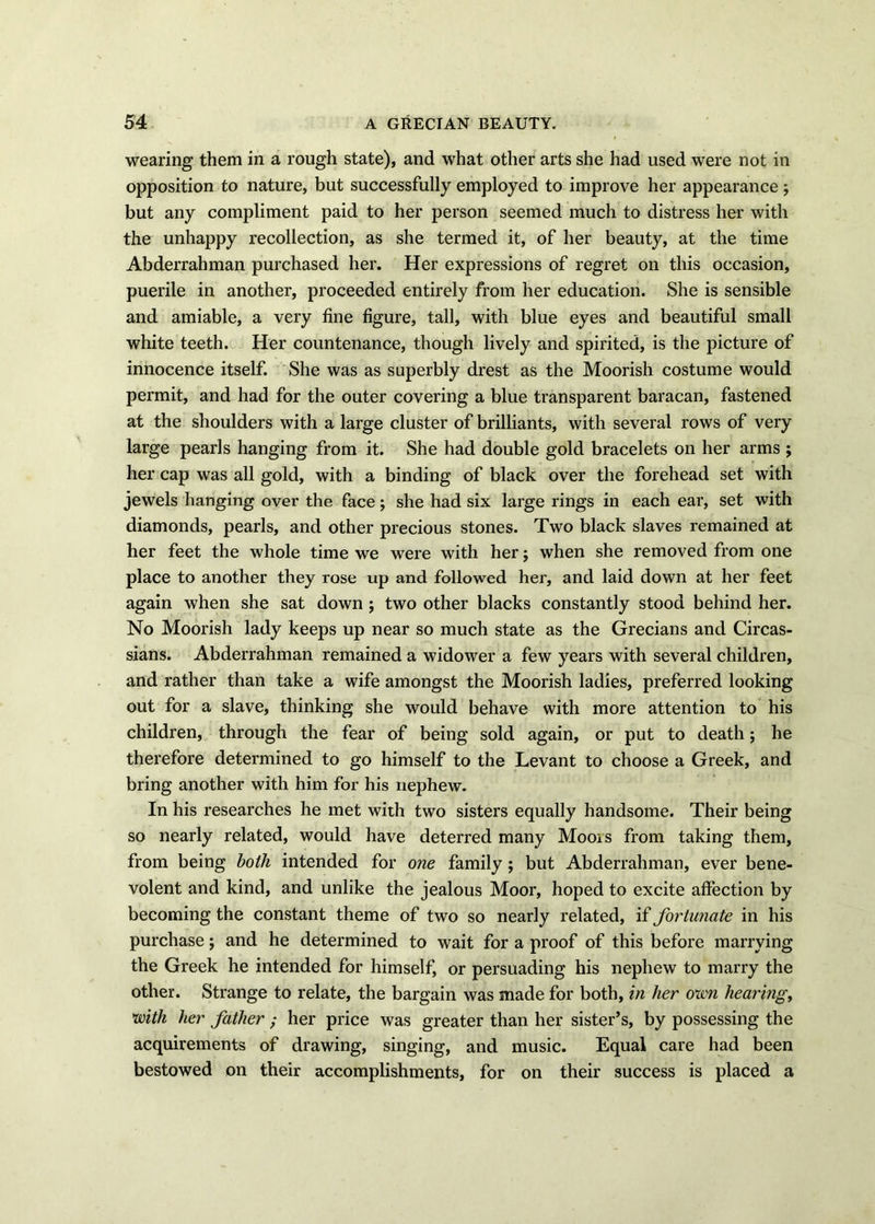 wearing them in a rough state), and what other arts she had used were not in opposition to nature, but successfully employed to improve her appearance; but any compliment paid to her person seemed much to distress her with the unhappy recollection, as she termed it, of her beauty, at the time Abderrahman purchased her. Her expressions of regret on this occasion, puerile in another, proceeded entirely from her education. She is sensible and amiable, a very fine figure, tall, with blue eyes and beautiful small white teeth. Her countenance, though lively and spirited, is the picture of innocence itself. She was as superbly drest as the Moorish costume would permit, and had for the outer covering a blue transparent baracan, fastened at the shoulders with a large cluster of brilliants, with several rows of very large pearls hanging from it. She had double gold bracelets on her arms ; her cap was all gold, with a binding of black over the forehead set with jewels hanging over the face; she had six large rings in each ear, set with diamonds, pearls, and other precious stones. Two black slaves remained at her feet the whole time we were with her j when she removed from one place to another they rose up and followed her, and laid down at her feet again when she sat down ; two other blacks constantly stood behind her. No Moorish lady keeps up near so much state as the Grecians and Circas- sians. Abderrahman remained a widower a few years with several children, and rather than take a wife amongst the Moorish ladies, preferred looking out for a slave, thinking she would behave with more attention to his children, through the fear of being sold again, or put to death; he therefore determined to go himself to the Levant to choose a Greek, and bring another with him for his nephew. In his researches he met with two sisters equally handsome. Their being so nearly related, would have deterred many Moors from taking them, from being both intended for one family; but Abderrahman, ever bene- volent and kind, and unlike the jealous Moor, hoped to excite affection by becoming the constant theme of two so nearly related, if fortunate in his purchase; and he determined to wait for a proof of this before marrying the Greek he intended for himself, or persuading his nephew to marry the other. Strange to relate, the bargain was made for both, in her own hearing, with her father ; her price was greater than her sister’s, by possessing the acquirements of drawing, singing, and music. Equal care had been bestowed on their accomplishments, for on their success is placed a