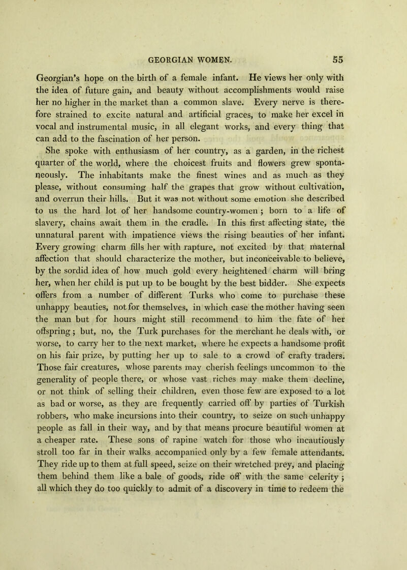 Georgian’s hope on the birth of a female infant. He views her only with the idea of future gain, and beauty without accomplishments would raise her no higher in the market than a common slave. Every nerve is there- fore strained to excite natural and artificial graces, to make her excel in vocal and instrumental music, in all elegant works, and every thing that can add to the fascination of her person. She spoke with enthusiasm of her country, as a garden, in the richest quarter of the world, where the choicest fruits and flowers grew sponta- neously. The inhabitants make the finest wines and as much as they please, without consuming half the grapes that grow without cultivation, and overrun their hills. But it was not without some emotion she described to us the hard lot of her handsome country-women ; born to a life of slavery, chains await them in the cradle. In this first affecting state, the unnatural parent with impatience views the rising beauties of her infant. Every growing charm fills her with rapture, not excited by that maternal affection that should characterize the mother, but inconceivable to believe, by the sordid idea of how much gold every heightened charm will bring her, when her child is put up to be bought by the best bidder. She expects offers from a number of different Turks who come to purchase these unhappy beauties, not for themselves, in which case the mother having seen the man but for hours might still recommend to him the fate of her offspring; but, no, the Turk purchases for the merchant he deals with, or worse, to carry her to the next market, where he expects a handsome profit on his fair prize, by putting her up to sale to a crowd of crafty traders. Those fair creatures, whose parents may cherish feelings uncommon to the generality of people there, or whose vast riches may make them decline, or not think of selling their children, even those few are exposed to a lot as bad or worse, as they are frequently carried off by parties of Turkish robbers, who make incursions into their country, to seize on such unhappy people as fall in their way, and by that means procure beautiful women at a cheaper rate. These sons of rapine watch for those who incautiously stroll too far in their walks accompanied only by a few female attendants. They ride up to them at full speed, seize on their wretched prey, and placing them behind them like a bale of goods, ride off with the same celerity j all which they do too quickly to admit of a discovery in time to redeem the