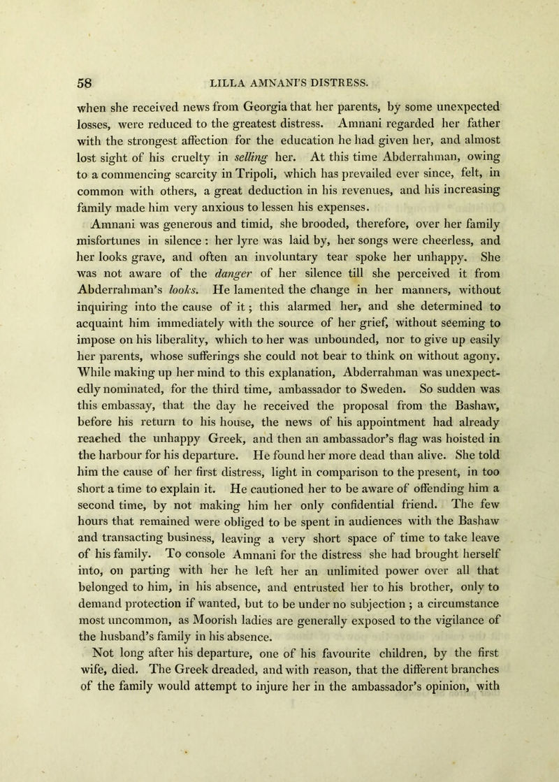 when she received news from Georgia that her parents, by some unexpected losses, were reduced to the greatest distress. Amnani regarded her father with the strongest affection for the education he had given her, and almost lost sight of his cruelty in selling her. At this time Abderrahman, owing to a commencing scarcity in Tripoli, which has prevailed ever since, felt, in common with others, a great deduction in his revenues, and his increasing family made him very anxious to lessen his expenses. Amnani was generous and timid, she brooded, therefore, over her family misfortunes in silence : her lyre was laid by, her songs were cheerless, and her looks grave, and often an involuntary tear spoke her unhappy. She was not aware of the danger of her silence till she perceived it from Abderrahman’s looks. He lamented the change in her manners, without inquiring into the cause of it; this alarmed her, and she determined to acquaint him immediately with the source of her grief, without seeming to impose on his liberality, which to her was unbounded, nor to give up easily her parents, whose sufferings she could not bear to think on without agony. While making up her mind to this explanation, Abderrahman was unexpect- edly nominated, for the third time, ambassador to Sweden. So sudden was this embassay, that the day he received the proposal from the Bashaw, before his return to his house, the news of his appointment had already reached the unhappy Greek, and then an ambassador’s flag was hoisted in the harbour for his departure. He found her more dead than alive. She told him the cause of her first distress, light in comparison to the present, in too short a time to explain it. He cautioned her to be aware of offending him a second time, by not making him her only confidential friend. The few hours that remained were obliged to be spent in audiences with the Bashaw and transacting business, leaving a very short space of time to take leave of his family. To console Amnani for the distress she had brought herself into, on parting with her he left her an unlimited power over all that belonged to him, in his absence, and entrusted her to his brother, only to demand protection if wanted, but to be under no subjection ; a circumstance most uncommon, as Moorish ladies are generally exposed to the vigilance of the husband’s family in his absence. Not long after his departure, one of his favourite children, by the first wife, died. The Greek dreaded, and with reason, that the different branches of the family would attempt to injure her in the ambassador’s opinion, with