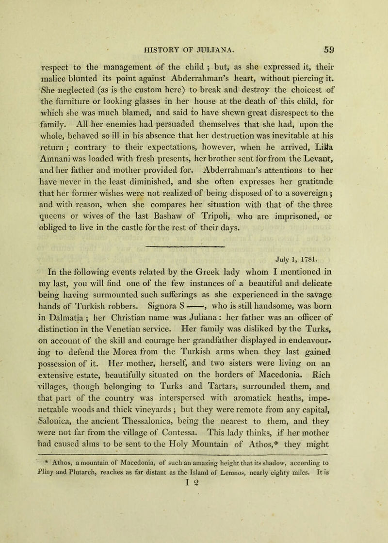 respect to the management of the child ; but, as she expressed it, their malice blunted its point against Abderrahman’s heart, without piercing it. She neglected (as is the custom here) to break and destroy the choicest of the furniture or looking glasses in her house at the death of this child, for which she was much blamed, and said to have shewn great disrespect to the family. All her enemies had persuaded themselves that she had, upon the whole, behaved so ill in his absence that her destruction was inevitable at his return ; contrary to their expectations, however, when he arrived, Lilia Amnaniwas loaded with fresh presents, her brother sent for from the Levant, and her father and mother provided for. Abderrahman’s attentions to her have never in the least diminished, and she often expresses her gratitude that her former wishes were not realized of being disposed of to a sovereign; and with reason, when she compares her situation with that of the three queens or wives of the last Bashaw of Tripoli, who are imprisoned, or obliged to live in the castle for the rest of their days. July 1, 1781. In the following events related by the Greek lady whom I mentioned in my last, you will find one of the few instances of a beautiful and delicate being having surmounted such sufferings as she experienced in the savage hands of Turkish robbers. Signora S , who is still handsome, was born in Dalmatia ; her Christian name was Juliana : her father was an officer of distinction in the Venetian service. Her family was disliked by the Turks, on account of the skill and courage her graudfather displayed in endeavour- ing to defend the Morea from the Turkish arms when they last gained possession of it. Her mother, herself, and two sisters were living on an extensive estate, beautifully situated on the borders of Macedonia. Kich villages, though belonging to Turks and Tartars, surrounded them, and that part of the country was interspersed with aromatick heaths, impe- netrable woods and thick vineyards ; but they were remote from any capital, Salonica, the ancient Thessalonica, being the nearest to them, and they were not far from the village of Contessa. This lady thinks, if her mother had caused alms to be sent to the Holy Mountain of Athos,* they might * Athos, a mountain of Macedonia, of such an amazing height that its shadow, according to Pliny and Plutarch, reaches as far distant as the Island of Lemnos, nearly eighty miles. It is I 2