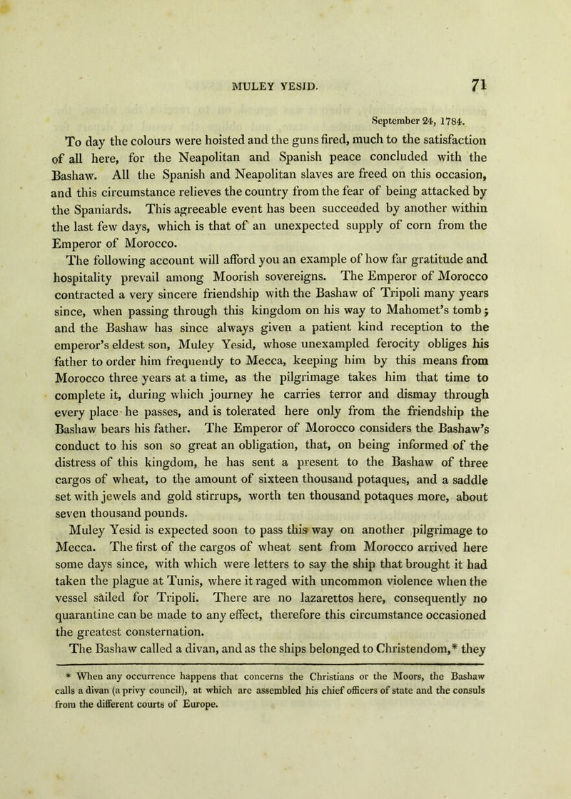 September 24, 1784. To day the colours were hoisted and the guns fired, much to the satisfaction of all here, for the Neapolitan and Spanish peace concluded with the Bashaw. All the Spanish and Neapolitan slaves are freed on this occasion, and this circumstance relieves the country from the fear of being attacked by the Spaniards. This agreeable event has been succeeded by another within the last few days, which is that of an unexpected supply of corn from the Emperor of Morocco. The following account will afford you an example of how far gratitude and hospitality prevail among Moorish sovereigns. The Emperor of Morocco contracted a very sincere friendship with the Bashaw of Tripoli many years since, when passing through this kingdom on his way to Mahomet’s tomb j and the Bashaw has since always given a patient kind reception to the emperor’s eldest son, Muley Yesid, whose unexampled ferocity obliges his father to order him frequently to Mecca, keeping him by this means from Morocco three years at a time, as the pilgrimage takes him that time to complete it, during which journey he carries terror and dismay through every place he passes, and is tolerated here only from the friendship the Bashaw bears his father. The Emperor of Morocco considers the Bashaw’s conduct to his son so great an obligation, that, on being informed of the distress of this kingdom, he has sent a present to the Bashaw of three cargos of wheat, to the amount of sixteen thousand potaques, and a saddle set with jewels and gold stirrups, worth ten thousand potaques more, about seven thousand pounds. Muley Yesid is expected soon to pass this way on another pilgrimage to Mecca. The first of the cargos of wheat sent from Morocco arrived here some days since, with wThich were letters to say the ship that brought it had taken the plague at Tunis, where it raged with uncommon violence when the vessel sailed for Tripoli. There are no lazarettos here, consequently no quarantine can be made to any effect, therefore this circumstance occasioned the greatest consternation. The Bashaw called a divan, and as the ships belonged to Christendom,* they * When any occurrence happens that concerns the Christians or the Moors, the Bashaw calls a divan (a privy council), at which are assembled his chief officers of state and the consuls from the different courts of Europe.