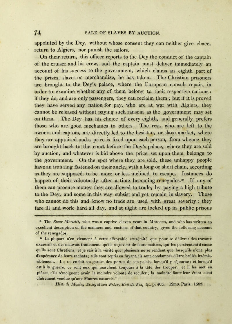 appointed by the Dey, without whose consent they can neither give chace, return to Algiers, nor punish the sailors. On their return, this officer reports to the Dey the conduct of the captain of the cruiser and his crew, and the captain must deliver immediately an account of his success to the government, which claims an eighth part of the prizes, slaves or merchandize, he has taken. The Christian prisoners are brought to the Dey’s palace, where the European consuls repair, in order to examine whether any of them belong to their respective nations : if they do, and are only passengers, they can reclaim them ; but if it is proved they have served any nation for pay, who are at war with Algiers, they cannot be released without paying such ransom as the government may set on them. The Dey has his choice of every eighth, and generally prefers those who are good mechanics to others. The rest, who are left to the owners and captors, are directly led to the besistan, or slave market, where they are appraised and a price is fixed upon each person, from whence they are brought back to the court before the Dey’s palace, where they are sold by auction, and whatever is bid above the price set upon them belongs to the government. On the spot where they are sold, these unhappy people have an iron ring fastened on their ancle, with a long or short chain, according as they are supposed to be more or less inclined to escape. Instances do happen of their voluntarily after a time becoming renegados.* If any of them can procure money they are allowed to trade, by paying a high tribute to the Dey, and some in this way subsist and yet remain in slavery. Those who cannot do this and know no trade are used with great severity : they fare ill and work hard all day, and at night are locked up in public prisons * The Sieur Morietti, who was a captive eleven years in Morocco, and who has written an excellent description of the manners and customs of that country, gives the following account of the renegados. “ La plupart n’en viennent a cette effroyable extremite que pour se delivrer des travaux excessifs et des mauvais traitements qu’ils reeoivent de leurs maitres, qui les persecutent a cause qu’ils sont Chretiens, et je sais a la verite que plusieurs ne se rendent que lorsqu’ils n’ont plus d’esperance de leurs rachats ; s’ils sont repris en fuyant, ils sont condamnes d’etre brules irremis- siblement. Le roi en fait ses gardes des portes de son palais, lorsqu’il y sejourne ; et lorsqu’il est a la guerre, ce sont eux qui marchent toujours a la tete des troupes; et il les met en pieces s’ils temoignent avoir la moindre volonte de reculer ; la moindre faute leur 6tant aussi cherement vendue qu’aux Maures naturels.” Hist, de Mouley Archy et son Frere, Rois de Fez, fyc. p. 405. 12mo. Paris, 1683.