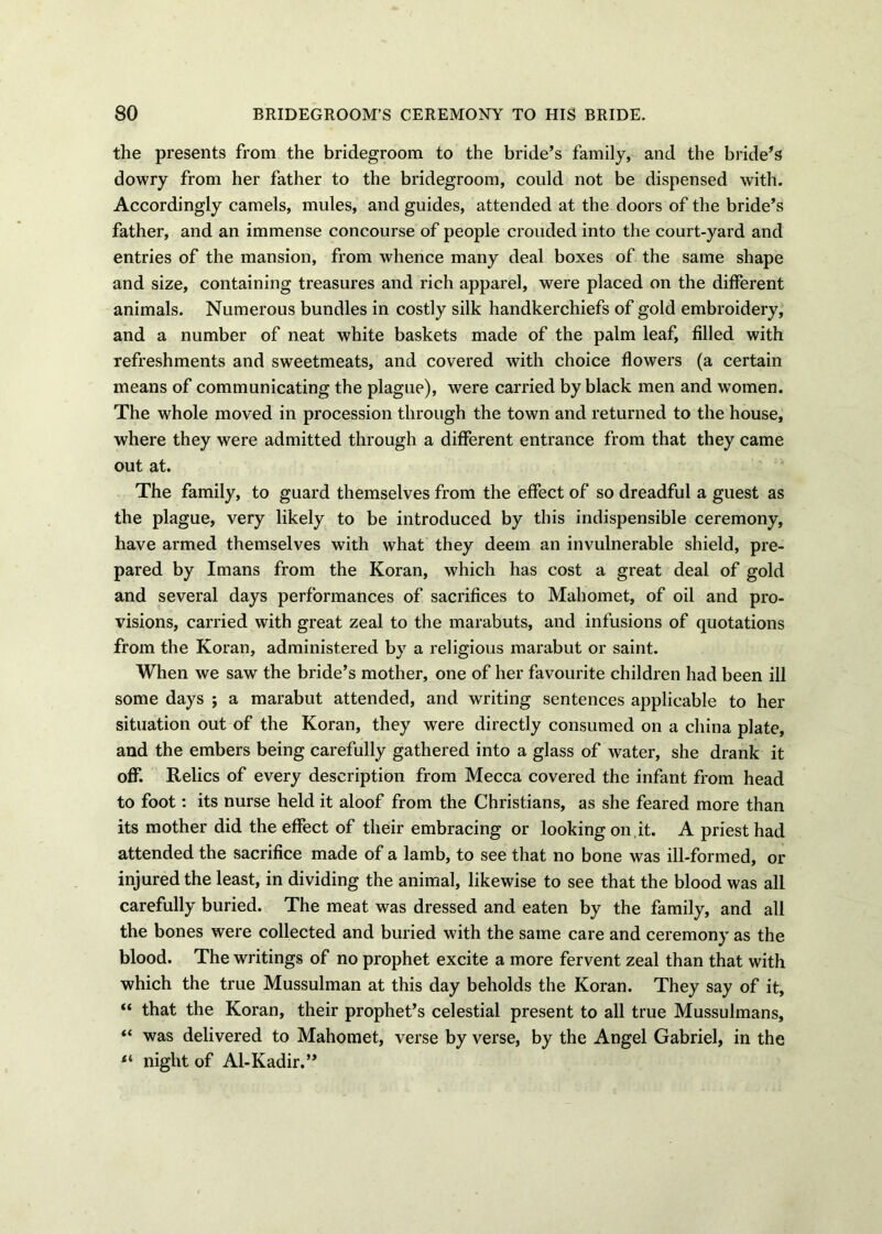 the presents from the bridegroom to the bride’s family, and the bride’s dowry from her father to the bridegroom, could not be dispensed with. Accordingly camels, mules, and guides, attended at the doors of the bride’s father, and an immense concourse of people crouded into the court-yard and entries of the mansion, from whence many deal boxes of the same shape and size, containing treasures and rich apparel, were placed on the different animals. Numerous bundles in costly silk handkerchiefs of gold embroidery, and a number of neat white baskets made of the palm leaf, filled with refreshments and sweetmeats, and covered with choice flowers (a certain means of communicating the plague), were carried by black men and women. The whole moved in procession through the town and returned to the house, where they were admitted through a different entrance from that they came out at. The family, to guard themselves from the effect of so dreadful a guest as the plague, very likely to be introduced by this indispensible ceremony, have armed themselves with what they deem an invulnerable shield, pre- pared by Imans from the Koran, which has cost a great deal of gold and several days performances of sacrifices to Mahomet, of oil and pro- visions, carried with great zeal to the marabuts, and infusions of quotations from the Koran, administered by a religious marabut or saint. When we saw the bride’s mother, one of her favourite children had been ill some days ; a marabut attended, and writing sentences applicable to her situation out of the Koran, they were directly consumed on a china plate, and the embers being carefully gathered into a glass of water, she drank it off. Relics of every description from Mecca covered the infant from head to foot: its nurse held it aloof from the Christians, as she feared more than its mother did the effect of their embracing or looking on it. A priest had attended the sacrifice made of a lamb, to see that no bone was ill-formed, or injured the least, in dividing the animal, likewise to see that the blood was all carefully buried. The meat was dressed and eaten by the family, and all the bones were collected and buried with the same care and ceremony as the blood. The writings of no prophet excite a more fervent zeal than that with which the true Mussulman at this day beholds the Koran. They say of it, “ that the Koran, their prophet’s celestial present to all true Mussulmans, “ was delivered to Mahomet, verse by verse, by the Angel Gabriel, in the night of Al-Kadir.”