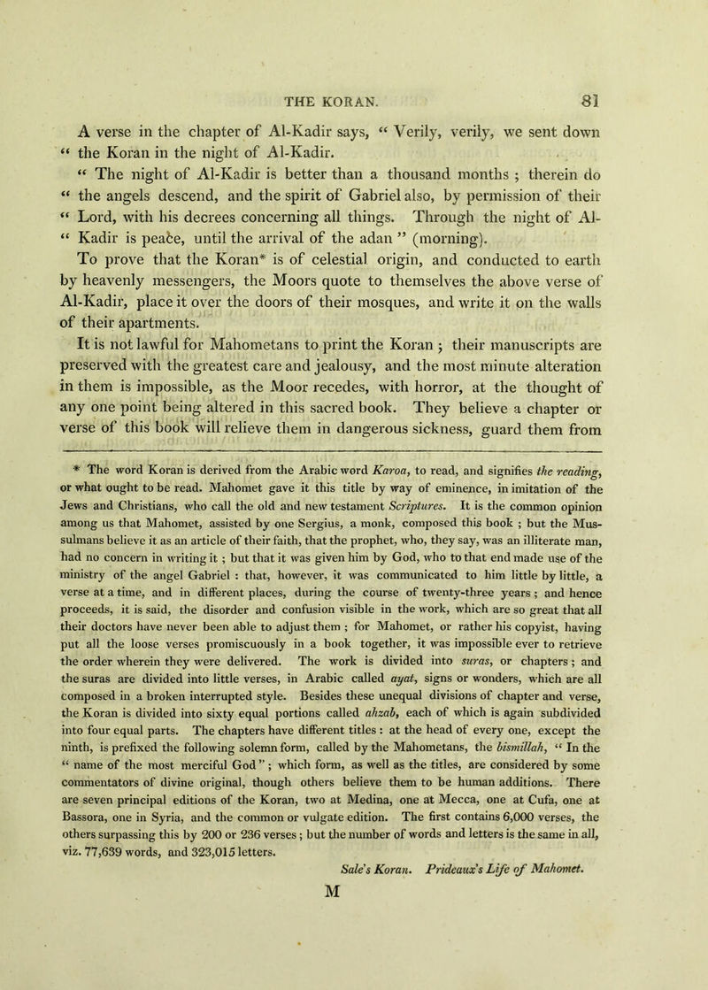 A verse in the chapter of Al-Kadir says, “ Verily, verily, we sent down “ the Koran in the night of Al-Kadir. “ The night of Al-Kadir is better than a thousand months ; therein do “ the angels descend, and the spirit of Gabriel also, by permission of their “ Lord, with his decrees concerning all things. Through the night of Al- “ Kadir is peafce, until the arrival of the adan ” (morning). To prove that the Koran* is of celestial origin, and conducted to earth by heavenly messengers, the Moors quote to themselves the above verse of Al-Kadir, place it over the doors of their mosques, and write it on the walls of their apartments. It is not lawful for Mahometans to print the Koran ; their manuscripts are preserved with the greatest care and jealousy, and the most minute alteration in them is impossible, as the Moor recedes, with horror, at the thought of any one point being altered in this sacred book. They believe a chapter or verse of this book will relieve them in dangerous sickness, guard them from * The word Koran is derived from the Arabic word Karoa, to read, and signifies the readings or what ought to be read. Mahomet gave it this title by way of eminence, in imitation of the Jews and Christians, who call the old and new testament Scriptures. It is the common opinion among us that Mahomet, assisted by one Sergius, a monk, composed this book ; but the Mus- sulmans believe it as an article of their faith, that the prophet, who, they say, was an illiterate man, had no concern in writing it ; but that it was given him by God, who to that end made use of the ministry of the angel Gabriel : that, however, it was communicated to him little by little, a verse at a time, and in different places, during the course of twenty-three years ; and hence proceeds, it is said, the disorder and confusion visible in the work, which are so great that all their doctors have never been able to adjust them ; for Mahomet, or rather his copyist, having put all the loose verses promiscuously in a book together, it was impossible ever to retrieve the order wherein they were delivered. The work is divided into suras, or chapters ; and the suras are divided into little verses, in Arabic called ayat, signs or wonders, which are all composed in a broken interrupted style. Besides these unequal divisions of chapter and verse, the Koran is divided into sixty equal portions called ahzah, each of which is again subdivided into four equal parts. The chapters have different titles : at the head of every one, except the ninth, is prefixed the following solemn form, called by the Mahometans, the bismillah, “ In the “ name of the most merciful God ” ; which form, as well as the titles, are considered by some commentators of divine original, though others believe them to be human additions. There are seven principal editions of the Koran, two at Medina, one at Mecca, one at Cufa, one at Bassora, one in Syria, and the common or vulgate edition. The first contains 6,000 verses, the others surpassing this by 200 or 236 verses; but the number of words and letters is the same in all, viz. 77,639 words, and 323,015 letters. Sale's Koran. Prideaux’s Life of Mahomet. M