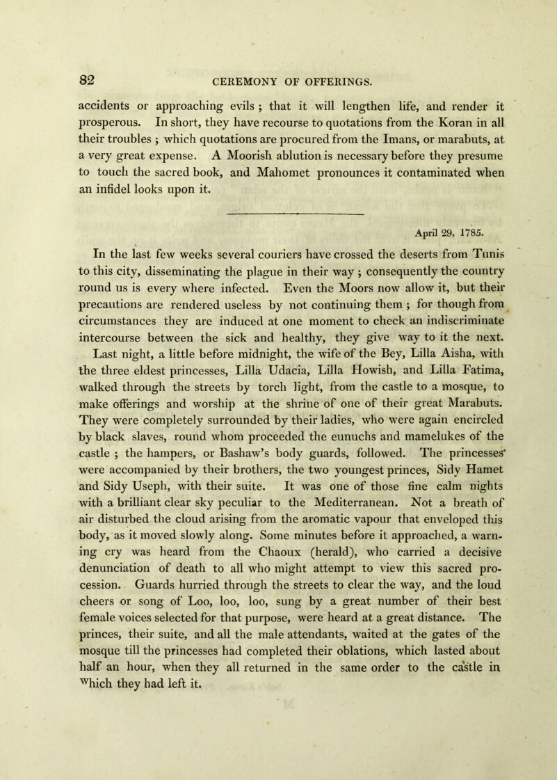 accidents or approaching evils ; that it will lengthen life, and render it prosperous. In short, they have recourse to quotations from the Koran in all their troubles ; which quotations are procured from the Imans, or marabuts, at a very great expense. A Moorish ablution is necessary before they presume to touch the sacred book, and Mahomet pronounces it contaminated when an infidel looks upon it. April 29, 1785. In the last few weeks several couriers have crossed the deserts from Tunis to this city, disseminating the plague in their way ; consequently the country round us is every where infected. Even the Moors now allow it, but their precautions are rendered useless by not continuing them ; for though from circumstances they are induced at one moment to check an indiscriminate intercourse between the sick and healthy, they give way to it the next. Last night, a little before midnight, the wife of the Bey, Lilia Aisha, with the three eldest princesses, Lilia Udacia, Lilia Howish, and Lilia Fatima, walked through the streets by torch light, from the castle to a mosque, to make offerings and worship at the shrine of one of their great Marabuts. They were completely surrounded by their ladies, who were again encircled by black slaves, round whom proceeded the eunuchs and mamelukes of the castle ; the hampers, or Bashaw’s body guards, followed. The princesses’ were accompanied by their brothers, the two youngest princes, Sidy Hamet and Sidy Useph, with their suite. It was one of those fine calm nights with a brilliant clear sky peculiar to the Mediterranean. Not a breath of air disturbed the cloud arising from the aromatic vapour that enveloped this body, as it moved slowly along. Some minutes before it approached, a warn- ing cry was heard from the Chaoux (herald), who carried a decisive denunciation of death to all who might attempt to view this sacred pro- cession. Guards hurried through the streets to clear the way, and the loud cheers or song of Loo, loo, loo, sung by a great number of their best female voices selected for that purpose, were heard at a great distance. The princes, their suite, and all the male attendants, waited at the gates of the mosque till the princesses had completed their oblations, which lasted about half an hour, when they all returned in the same order to the castle in which they had left it.
