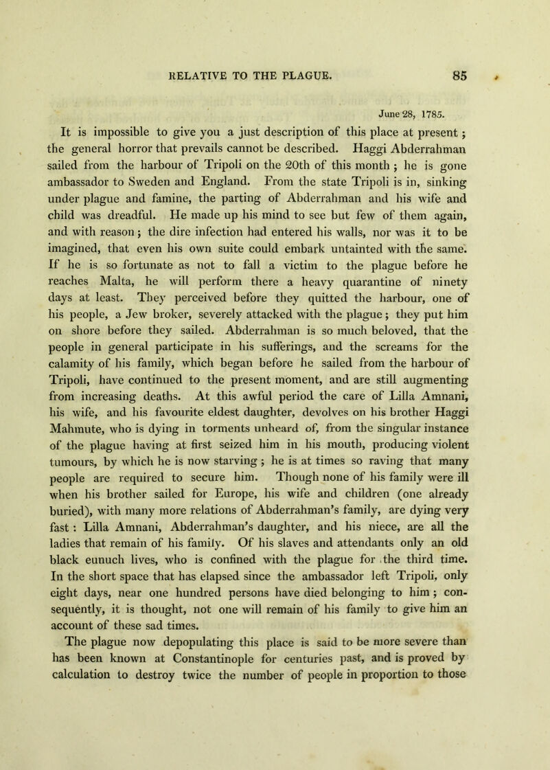 June 28, 1785. It is impossible to give you a just description of this place at present; the general horror that prevails cannot be described. Haggi Abderrahman sailed from the harbour of Tripoli on the 20th of this month j he is gone ambassador to Sweden and England. From the state Tripoli is in, sinking under plague and famine, the parting of Abderrahman and his wife and child was dreadful. He made up his mind to see but few of them again, and with reason; the dire infection had entered his walls, nor was it to be imagined, that even his own suite could embark untainted with the same. If he is so fortunate as not to fall a victim to the plague before he reaches Malta, he will perform there a heavy quarantine of ninety days at least. They perceived before they quitted the harbour, one of his people, a Jew broker, severely attacked with the plague ; they put him on shore before they sailed. Abderrahman is so much beloved, that the people in general participate in his sufferings, and the screams for the calamity of his family, which began before he sailed from the harbour of Tripoli, have continued to the present moment, and are still augmenting from increasing deaths. At this awful period the care of Lilia Amnani, his wife, and his favourite eldest daughter, devolves on his brother Haggi Mahmute, who is dying in torments unheard of, from the singular instance of the plague having at first seized him in his mouth, producing violent tumours, by which he is now starving ; he is at times so raving that many people are required to secure him. Though none of his family were ill when his brother sailed for Europe, his wife and children (one already buried), with many more relations of Abderrahman’s family, are dying very fast: Lilia Amnani, Abderrahman’s daughter, and his niece, are all the ladies that remain of his family. Of his slaves and attendants only an old black eunuch lives, who is confined with the plague for the third time. In the short space that has elapsed since the ambassador left Tripoli, only eight days, near one hundred persons have died belonging to him ; con- sequently, it is thought, not one will remain of his family to give him an account of these sad times. The plague now depopulating this place is said to be more severe than has been known at Constantinople for centuries past, and is proved by calculation to destroy twice the number of people in proportion to those