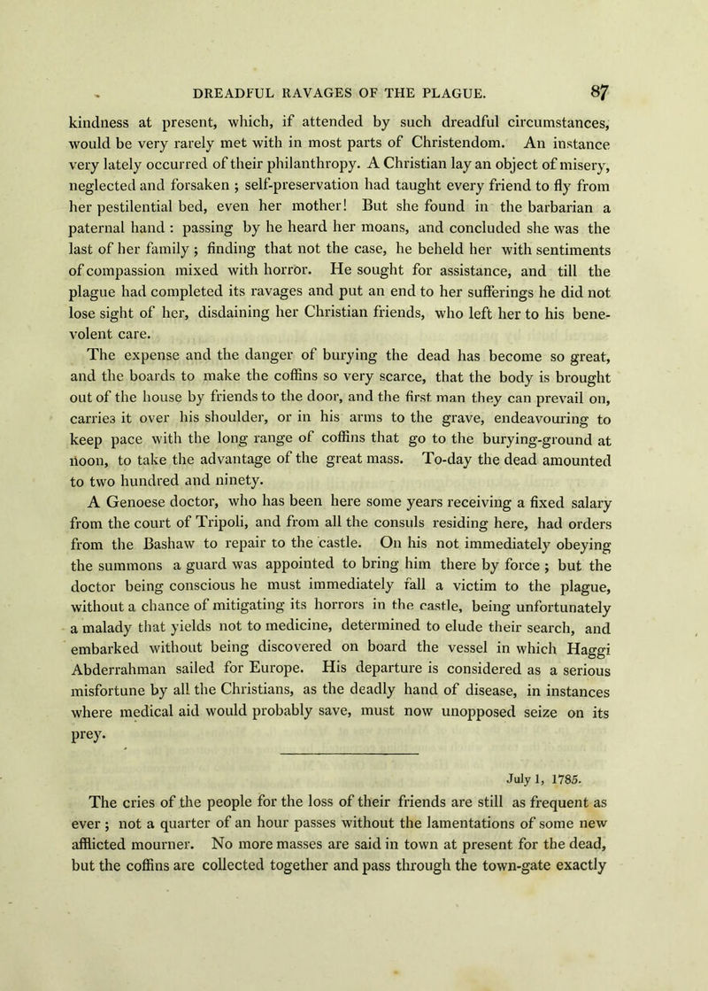 kindness at present, which, if attended by such dreadful circumstances, would be very rarely met with in most parts of Christendom. An instance very lately occurred of their philanthropy. A Christian lay an object of misery, neglected and forsaken ; self-preservation had taught every friend to fly from her pestilential bed, even her mother! But she found in the barbarian a paternal hand : passing by he heard her moans, and concluded she was the last of her family ; finding that not the case, he beheld her with sentiments of compassion mixed with horror. He sought for assistance, and till the plague had completed its ravages and put an end to her sufferings he did not lose sight of her, disdaining her Christian friends, who left her to his bene- volent care. The expense and the danger of burying the dead has become so great, and the boards to make the coffins so very scarce, that the body is brought out of the house by friends to the door, and the first man they can prevail on, carries it over his shoulder, or in his arms to the grave, endeavouring to keep pace with the long range of coffins that go to the burying-ground at noon, to take the advantage of the great mass. To-day the dead amounted to two hundred and ninety. A Genoese doctor, who has been here some years receiving a fixed salary from the court of Tripoli, and from all the consuls residing here, had orders from the Bashaw to repair to the castle. On his not immediately obeying the summons a guard was appointed to bring him there by force ; but the doctor being conscious he must immediately fall a victim to the plague, without a chance of mitigating its horrors in the castle, being unfortunately a malady that yields not to medicine, determined to elude their search, and embarked without being discovered on board the vessel in which Haggi Abderrahman sailed for Europe. His departure is considered as a serious misfortune by all the Christians, as the deadly hand of disease, in instances where medical aid would probably save, must now unopposed seize on its prey. July 1, 1785. The cries of the people for the loss of their friends are still as frequent as ever ; not a quarter of an hour passes without the lamentations of some new afflicted mourner. No more masses are said in town at present for the dead, but the coffins are collected together and pass through the town-gate exactly