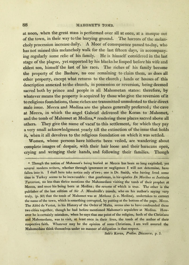 at noon, when the great mass is performed over all at once, at a mosque out of the town, in their way to the burying ground. The horrors of the melan- choly procession increase daily. A Moor of consequence passed to-day, who has not missed this melancholy walk for the last fifteen days, in accompany- ing regularly some relic of his family. He is himself considered in the last stage of the plague, yet supported by his blacks he limped before his wife and eldest son, himself the last of his race. The riches of his family become the property of the Bashaw, no one remaining to claim them, as does all other property, except what returns to the church ; lands or houses of this description annexed to the church, in possession or reversion, being deemed sacred both by prince and people in all Mahometan states: therefore, by whatever means the property is acquired by those who give the reversion of it to religious foundations, those riches are transmitted unmolested to their direct male issue. Mecca and Medina are the places generally preferred ; the cave at Mecca, in which the angel Gabriel delivered the Koran to Mahomet, and the tomb of Mahomet at Medina,* rendering these places sacred above all others. They give the name of vacaf to this settlement, for which they pay a very small acknowledgment yearly till the extinction of the issue that holds it, when it all devolves to the religious foundation on which it was settled. Women, whose persons have hitherto been veiled, are wandering about complete images of despair, with their hair loose and their baracans open, crying and wringing their hands, and following their families. Though * Though the notion of Mahomet’s being buried at Mecca has been so long exploded, yet several modern writers, whether through ignorance or negligence I will not determine, have fallen into it. I shall here take notice only of two; one is Dr. Smith, who having lived some time in Turkey seems to be inexcusable : that gentleman, in his epistles De Moribus ac Institutis Turcarum, no less than thrice mentions the Mahomedans visiting the tomb of their prophet at Mecca, and once his being born at Medina; the reverse of which is true. The other is the publisher of the last edition of Sir J. Mandevilles travels, who on his author’s saying very truly, (p. 50) that the tomb of Mahomet was at Methona (i. e. Medina), undertakes to correct the name of the town, which is something corrupted, by putting at the bottom of the page, Mecca. The Abbe deVertot, in his History of the Order of Malta, seems also to have confounded these two cities together, though he had before mentioned Mahomet’s sepulchre at Medina. How- ever he is certainly mistaken, when he says that one point of the religion, both of the Christians and Mahomedans, was to visit, at least once in their lives, the tomb of the author of their respective faith. Whatever may be the opinion of some Christians, I am well assured the Mahomedans think themselves under no manner of obligation in that respect. Sale's Koran, Prelim. Discourse, p. 5.