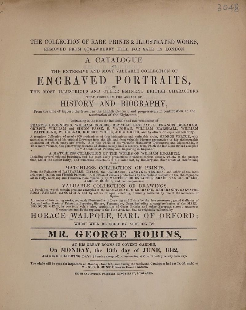 THE COLLECTION OF RARE PRINTS &amp; ILLUSTRATED WORKS, REMOVED FROM STRAWBERRY HILL FOR SALE IN LONDON. A CATALOGUE THE EXTENSIVE AND MOST VALUABLE COLLECTION OF ENGRAVED PORTRAITS, THE MOST ILLUSTRIOUS AND OTHER EMINENT BRITISH .CHARACTERS THAT FIGURE IN THE ANNALS OF HISTORY AND BIOGRAPHY, From the time of Egbert the Great, in the Eighth Century, and progressively in continuation to the termination of the Highteenth ; Containing in the mass the inestimable and rare productions of FRANCIS HOGENBERG, WILLIAM ROGERS, REYNOLD ELSTRACKE, FRANCIS D@LARAM, CRISPIN, WILLIAM and SIMON PASSE, R. VAUGHAN, WILLIAM MARSHALL, WILLIAM FAITHORNE, W. HOLLAR, ROBERT WHITE, JOHN SMITH, and by others of equalied celebrity. A complete Collection of nearly 600 productions of that industrious and estimable artist, GHORGE VERTUE, with numerous examples of his original Drawings from the life, and from valuable Pictures preparative to his chalcographic operations, of which many are proofs. Also, the whole of his valuable Manuscript Documents and Memoranda, in 40 or more volumes, the persevering research of during nearly half a century, from which the late Lord Orford compiled his ‘‘ Anecdotes of Painting and Engraving in England.” A MATCHLESS COLLECTION OF THE WORKS OF WILLIAM HOGARTH, Including several original Drawings, and his most early productions in various curious essays, which, at the present time, are of the utmost rarity; and numerous collections of a similar cast, by Bunbury and other artists of entertaining talent. MATCHLESS COLLECTION OF PRINTS, From the Paintings of RAFFAELLE, TITIAN, the CARRACCI, VANDYKE, TENIERS, and other of the most eelebrated Italian and Flemish Painters, A selection of curious productions by the earliest essayists in the chalcographic art in Italy, Germany and Flanders, more especially by MARTIN SCHOENGAUER, ISRAEL VAN MECHELEN, ALBERT DURER, and contemporaries. VALUABLE COLLECTION OF DRAWINGS, In Portfolios, which contain precious examples of the hands of CLAUDE LORRAINE, REMBRANDT, SALVATOR ROSA, RUBENS, CANGIAGIO, and by others of equal celebrity, formerly collected by one of the monarchs of Spain. A number of interesting works, copiously illustrated with Drawings and Prints by the late possessor; grand Galleries of Art, and other Books of Prints, in Portraits, History, Topography, Gems, including a complete series of the MARL- BOROUGH GEMS, in two folio vols.; also, Antiquities of Great Britain and other European states; numerous Manuscripts and Books applying to the Fine Arts, &amp;c. &amp;c., as originally collected by HORACE WALPOLE, EARL OF ORFORD; WHICH WILL BE SOLD BY AUCTION, BY MR. GEORGE ROBINS, AT HIS GREAT ROOMS IN COVENT GARDEN, On MONDAY, the 13th day of JUNE, 1842, And NINE FOLLOWING DAYS (Sunday excepted), commencing at One o’Clock precisely-each day. The whole will be open for inspection on Monday, June 6th, and during the week, and Catalogues had (at 2s. 6d, each) at Mr. GEO. ROBINS?’ Offices in Covent Garden. SMITH AND ROBINS, PRINTERS, KING STREET, LONG ACRE,