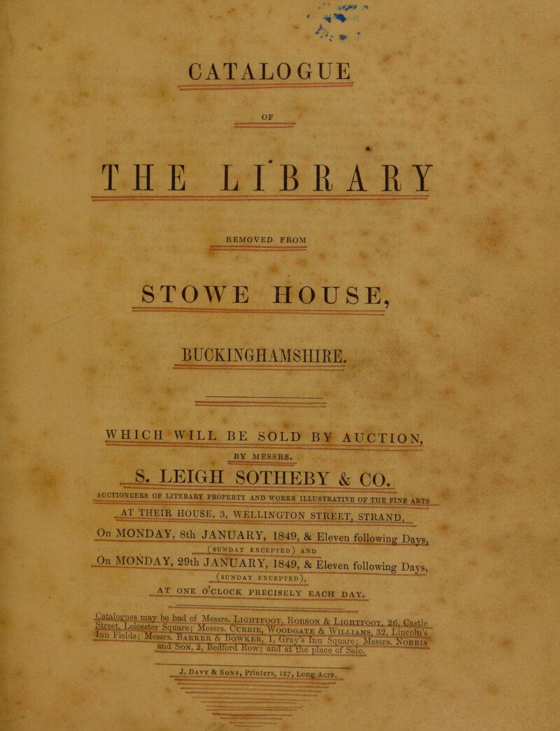 >■“ vV* •* A ' * * CATALOGUE OF THELIBRARY REMOVED FROM -*=— ■ STOWE HOUSE, BUCKINGHAMSHIRE. WHICH WILL BE SOLD BY AUCTION, BY MESSRS. S. LEIGH SOTHEBY & CO. AUCTIONEERS OF LITERARY PROPERTY AND WORKS ILLUSTRATIVE OR THE BINE ARTS _AT THEIR HOUSE. 3, WELLINGTON STREET. STRAND, On MONDAY, 8th JANUARY^ 1849, & Eleven following Davs, ^SUNDAY EXCEPTED) AND On MONDAY, 29th JANUARY, 1849, & Eleven following Days. (SUNDAY EXCEPTED*). AT ONE O’CLOCK PRECISELY EACH DAY. 4AtoJogjJQ3.may be_had of Messrs. Lightfoot. Robson fc Lighteoot 2fi Onstlo '/‘pl HlCef#-r &TIWC; Messrs. Currie, Woodgate & AVilei aims «o l Inenl.A jW_Ficlds; ^^^aAker & Ho^icer! 1, Orgy's Inn N^lus and ..on, 2, Bedfoid How; and at tlie place of Sale. J. Davy & Sons, Printers, 137, Long Acre.