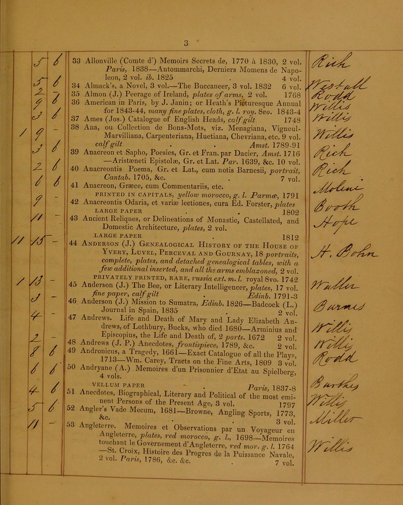J- / X / / / / / - J / X / / / / - // — // /J / /j J 4- X 1 f / ‘ / /■; <*• /.< r' / e _ | Paris, 1838—Antommarchi, Derniers Momens de Napo- leon, 2 vol. ib. 1825 . 4 Vol. 34 Almack’s, a Novel, 3 vol.—The Buccaneer, 3 vol. 1832 6 vol. 35 Almon (J.) Peerage of Ireland, plates of arms, 2 vol. 1768 36 American in Paris, by J. Janin; or Heath’s Picturesque Annual for 1843-44, many fine plates, cloth, g. 1. roy. 8vo. 1843-4 37 Ames (Jos.) Catalogue of English Heads, calf gilt 1748 38 Ana, ou Collection de Bons-Mots, viz. Menagiana, Vigneul- Marvilliana, Carpenteriana, Huetiana, Chevriana, etc. 9 vol. calf gilt . . Amst. 1789-91 39 Anacreon et Sapho, Poesies, Gr. et Fran, par Dacier, Amst. 1716 —Aristaeneti Epistolae, Gr. et Lat. Par. 1639, &c. 10 vol. 40 Anacreontis Poema, Gr. et Lat., cum notis Barnesii, portrait, Cantab. 1705, &c. . 7 vol. 41 Anacreon, Greece, cum Commentariis, etc. printed in capitals, yellow morocco, g. 1. Parmce, 1791 42 Anacreontis Odaria, et varise lectiones, cura Ed. Forster, plates LARGE PAPER . . 1802 43 Ancient Reliques, or Delineations of Monastic, Castellated, and Domestic Architecture, plates, 2 vol. LARGE PAPER . 1819 Anderson (J.) Genealogical History of the House of Yvery, Luvel, Perceval and Gournay, 18 portraits, complete, plates, and detached genealogical tables, with a few additional inserted, and all the arms emblazoned, 2 vol. privately printed, rare, russia ext. m. 1. royal 8vo. 1742 Anderson (J.) Fhe Bee, or Literary Intellige: -1 ■■■'■ 1 ” 1 fine paper, calf gilt Anderson (J.) Mission to Sumatra, Edinb. If Journal in Spain, 1835 Andrews. Life and Death of Mary and Lauy vmzaDetn An- drews, of Lothbury, Bucks, who died 1680—Arminius and Episcopius, the Life and Death of, 2 ports. 1672 2 vol Andrews (J. P.) Anecdotes, frontispiece, 1789, &c. 2 vol! Andronicus, a Tragedy, 1661—Exact Catalogue of all the Plays, 1713—Wm. Carey, Tracts on the Fine Arts, 1809 3 vol! Edinb. 1791-3 2 vol. 4 vols. vellum paper —, —g.ujjuivai, -L/neicuy dnu JL Olllicai nent Persons of the Present Age, 3 vol nr’o VoiIa I\/T 1 n n i r-» Paris, 1837-8 1797 &c. 3 vol. yuscivcmous par un Voyageur en Angleterre, plates, red morocco, g. 1., 1698—Memoires touchant le Governement d’Angleterre, red mor. g. 1. 1764 9 vni V>,0,X’ ™r^des Ingres de la Puissance Navale, J vol. Pans, 1786, &c. &c. . 7 vol $/(PP+UX £4-7- frXf