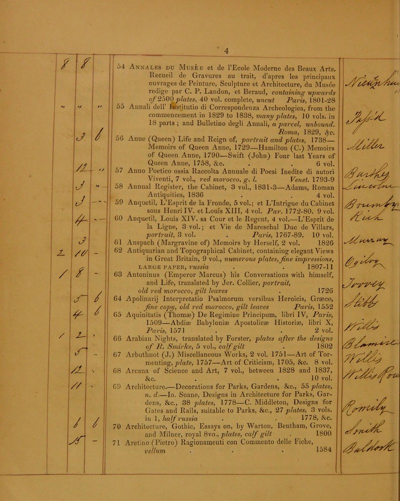 /1/ \J / /l--.. J J \4- j A /# / / S~ / X- S /L // / / / / ' 4 54 Annales du Musee et de l’Ecole Moderne des Beaux Arts, ltecueil de Gravures au trait, d’apres les principaux ouvrages de Peinture, Sculpture et Architecture, du Musee redige par C. P. Landon, et Beraud, containing upwards of2500plates, 40 vol. complete, uncut Paris, 1801-28 55 Annali dell Institutio di Correspondenza Archeologica, from the commencement in 1829 to 1838, many plates, 10 vols. in 18 parts; and Bulletino degli Annali, a parcel, unbound. Roma, 1829, fyc. 56 Anne (Queen) Life and Reign of, portrait and plates, 1738— Memoirs of Queen Anne, 1729—Hamilton (C.) Memoirs of Queen Anne, 1790—Swift (John) Four last Years of Queen Anne, 1758, &c. . . 6 vol. 57 Anno Poetico ossia Raccolta Annuale di Poesi Inedite di autori Viventi, 7 vol., red morocco, g. 1. Venet. 1793-9 58 Annual Register, the Cabinet, 3 vol., 1831-3—Adams, Roman Antiquities, 1836 . . 4 vol. 59 Anquetil, L’Esprit de la Fronde, 5 vol.; et L’Intrigue du Cabinet sous Henri IV. et Louis XIII, 4 vol. Par. 1772-80. 9 vol. 60 Anquetil, Louis XIV. sa Cour et le Regent, 4 vol.—L’Esprit de la Ligne, 3 vol.; et Vie de Mareschal Due de Villars, portrait, 3 vol. . Paris, 1767-89. 10 vol. 61 Anspach (Margravine of) Memoirs by Herself, 2 vol. 1826 62 Antiquarian and Topographical Cabinet, containing elegant Views in Great Britain, 9 vol., numerous plates, fine impressions, large paper, russia . . 1807-11 63 Antoninus (Emperor Marcus) his Conversations with himself, and Life, translated by Jer. Collier, portrait, old red morocco, gilt leaves . 1726 64 Apolinarij Interpretatio Psalmorum versibus Heroicis, Grsece, fine copy, old red morocco, gilt leaves Paris, 1552 65 Aquinitatis (Thomas) De Regimine Principum, libri IV, Paris, 1509—Abdise Babyloniae Apostolicae Historiae, libri X, Pa7'is, 1571 . . 2 vol. 66 Arabian Nights, translated by Forster, plates after the designs of R. Smirke, 5 vol., calf gilt . 1802 67 Arbuthnot (J.) Miscellaneous Works, 2 vol. 1751—Art of Tor- menting, plate, 1757—Art of Criticism, 1705, &c. 8 vol. 68 Arcana of Science and Art, 7 vol., between 1828 and 1837, &c. . .10 vol. 69 Architecture.—Decorations for Parks, Gardens, &c., 55 plates, 72. d.—Io. Soane, Designs in Architecture for Parks, Gar- dens, &c., 38 plates, 1778—C. Middleton, Designs for Gates and Rails, suitable to Parks, &c., 27 plates, 3 vols. in 1, half russia . . 1778, &c. 70 Architecture, Gothic, Essays on, by Warton, Bentham, Grove, and Milner, royal 8vo., plates, calf gilt . 1800 71 Aret.no (Pietro) Ragionamenti con Commento delle Fiche, vellum . • • 1584