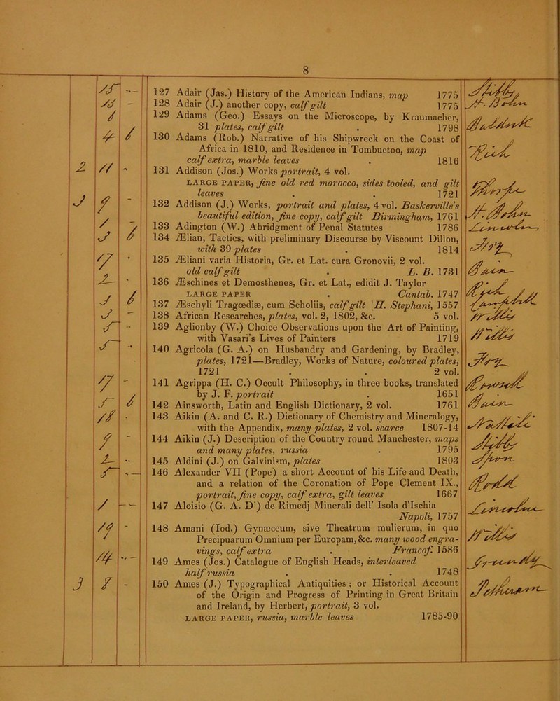 xr 127 SJ - 128 / 129 4*- / 130 2 // 131 J / - 132 / / 133 c/ 134 * X v 135 X- * 136 J / 137 J — 138 139 140 X - 141 r / 142 // - 143 / - 144 145 146 / -- 147 X ' 148 X •r 149 3 / 150 Adair (Jas.) History of the American Indians, map 1775 Adair (J.) another copy, calf gilt 1775 Adams (Geo.) Essays on the Microscope, by Kraumacher, 31 plates, calf gilt . 1798 Adams (Rob.) Narrative of his Shipwreck on the Coast of Africa in 1810, and Residence in Tombuctoo, map calf extra, marble leaves . 1816 Addison (Jos.) Works portrait, 4 vol. large paper, fine old, red morocco, sides tooled, and gilt leaves . . 1721 Addison (J.) Works, portrait and plates, 4 vol. Baskerville's beautiful edition, fine copy, calf gilt Birmingham, 1761 Adington (W.) Abridgment of Penal Statutes 1786 iElian, Tactics, with preliminary Discourse by Viscount Dillon, with 39 plates . 1814 iEliani varia Historia, Gr. et Lat. cura Gronovii, 2 vol. old calf gilt . L. B. 1731 iEschines et Demosthenes, Gr. et Lat., edidit J. Taylor LARGE PAPER . Cantab. 1747 TEscliyli Tragoediae, cum Scholiis, calf gilt II. Stephani, 1557 African Researches, plates, vol. 2, 1802, &c. 5 vol. Aglionby (W.) Choice Observations upon the Art of Painting, with Vasari’s Lives of Painters 1719 Agricola (G. A.) on Husbandry and Gardening, by Bradley, plates, 1721—Bradley, Works of Nature, coloured plates, 1721 . . 2 vol. Agrippa (H. C.) Occult Philosophy, in three books, translated by J. F. portrait . 1651 Ainsworth, Latin and English Dictionary, 2 vol. 1761 Aikin (A. and C. R.) Dictionary of Chemistry and Mineralogy, with the Appendix, many plates, 2 vol. scarce 1807-14 Aikin (J.) Description of the Country round Manchester, maps and many plates, russia . 1795 Aldini (J.) on Galvinism, plates 1803 Alexander VII (Pope) a short Account of his Life and Death, and a relation of the Coronation of Pope Clement IX., portrait, fine copy, calf extra, gilt leaves 1667 Aloisio (G. A. D’) de Rimedj Minerali dell’ Isola d’lschia Napoli, 1757 Amani (Iod.) Gynseceum, sive Theatrum mulierum, in quo Precipuarum Omnium per Europam, 8tc. many wood engra- vings, calf extra . Francof 1586 Ames (Jos.) Catalogue of English Heads, interleaved half russia . . 1748 Ames (J.) Typographical Antiquities ; or Historical Account of the Origin and Progress of Printing in Great Britain and Ireland, by Herbert, portrait, 3 vol. large paper, russia, marble leaves 1785-90