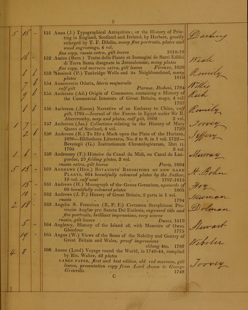 J' // // - / / / / / / / / / 7 - -■ 2 / / / - uT // - /0 - 2- // - — f - / - J 156 157 158 151 Ames (J.) Typographical Antiquities ; or the History of Prin- ting in England, Scotland and Ireland, by Herbert, greatly enlarged by T. F. Dibdin, many fine portraits, plates and •wood engravings, 4 vol. fine copy, russia extra, gilt leaves 1810-19 152 Amico (Bern.) Tratto delle Piante et Immagini de Sacvi Edifizi di Terra Santa disegnate in Jerusalemme, many plates fine copy, red morocco extra, gilt leaves Firenze, 1620 153 Amsinck (P.) Tunbridge Wells and its Neighbourhood, many plates . • 1810 154 Anacreontis Odaria, Uteris majusculis calf gilt . Parmee, Bodoni, 1784 155 Anderson (Ad.) Origin of Commerce, containing a History of the Commercial Interests of Great Britain, maps, 4 vol. 1787 Anderson (.Tineas) Narrative of an Embassy to China, calf gilt, 1795—Journal of the Forces in Egypt uuder Sir R Abercromby, map and plates, calf gilt, 1802 2 vol. Anderson (Jas.) Collections relating to the History of Mary Queen of Scotland, 4 vol. 1729 Anderson (R.) To Hit a Mark upon the Plain of the Horizon, 1690—Bibliotheca Litteraria, No. 2 to 9, in 1 vol. 1722— Beveregii (G.) Institutionum Chronologicarum, libri n 1705 . . 3 vol. 159 Andreossy (F.) Histoire du Canal du Midi, ou Canal de Lan guedoc, 29 folding plates, 2 vol. russia extra, gilt leaves . Paris, 1804 Andrews (Hen.) Botanists’ Repository of new rare Plants, 664 beautifully coloured plates by the Author, 10 vol. calf neat . 1797-1815 Andrews (H.) Monograph of the Genus Geranium, upwards of 60 beautifully coloured plates 1805 162 Andrews (J. P.) History of Great Britain, 2 parts in 1 vol. russia . . 1794 Angelia S. Francisca (R. P. F.) Certamen Sernphicum Pro vincise Anglise pro Sancta Dei Ecclesia, engraved title and five portraits, brilliant impressions, very scarce russia, gilt leaves . Duaci, 1619 Anglesey, History of the Island of, with Memoirs of Owen Glendour . 1775 Angus (W.) Views of the Seats of the Nobility and Gentry of Great Britain and Wales, joroof impressions oblong 4to. 1787 166 Anson (Lord) Voyage round the World, in 1740-44, compiled by Ric. Walter, 42 plates large paper, first and best edition, old red morocco, gilt leaves, presentation copy from Lord Anson to George Grenville . . 1748 C - 169 161 163 164 165 V
