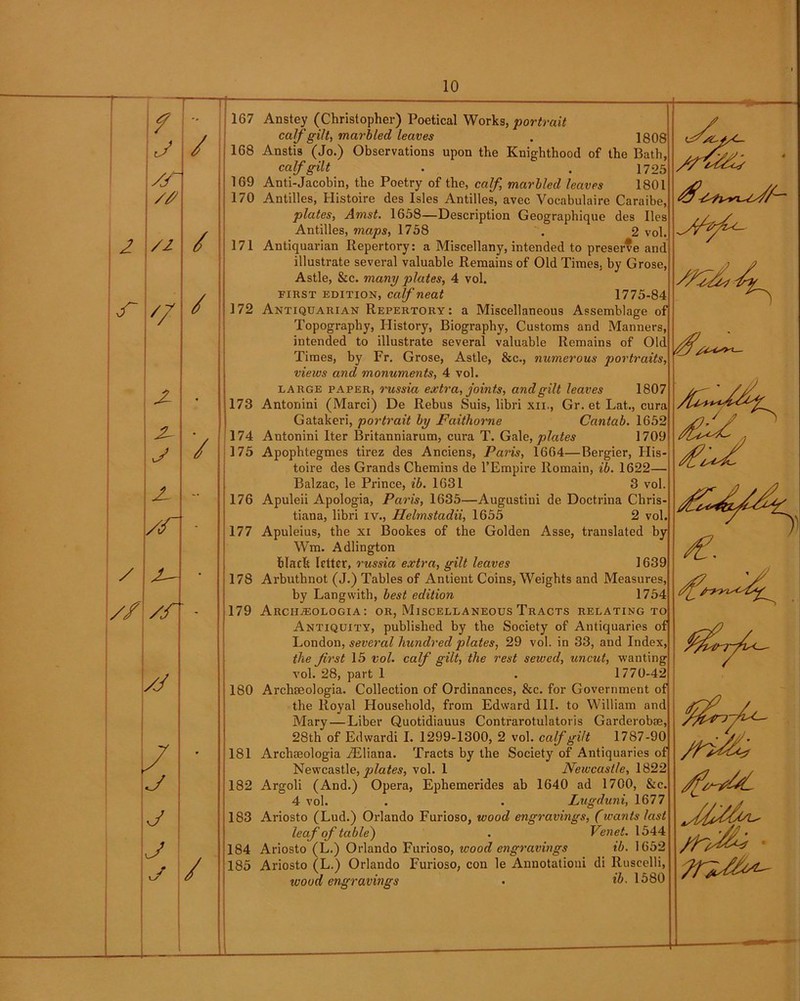 f J /A /# /i '7 x x j x /A / /r - /j j j j j / / / / 171 172 10 1G7 Anstey (Christopher) Poetical Works, portrait calf gilt, marbled leaves , 1808 168 Anstis (Jo.) Observations upon the Knighthood of the Bath, 169 Anti-Jacobin, the Poetry of the, calf, marbled leaves 1801 170 Antilles, Histoire des Isles Antilles, avec Vocabulaire Caraibe, plates, Amst. 1658—Description Geographique des lies Antilles, maps, 1758 . 2 vol. Antiquarian Repertory: a Miscellany, intended to preserve and illustrate several valuable Remains of Old Times, by Grose, Astle, &c. many plates, 4 vol. first edition, calf neat 1775-84 Antiquarian Repertory: a Miscellaneous Assemblage of Topography, History, Biography, Customs and Manners, intended to illustrate several valuable Remains of Old Times, by Fr. Grose, Astle, &c., numerous portraits, views and monuments, 4 vol. 173 Antoriini (Marci) De Rebus Suis, libri xn., Gr. et Lat., cura Gatakeri, portrait by Faithorne Cantab. 1652 174 Antonini Iter Britanniarum, cura T. Gale, plates 1709 175 Apophtegmes tirez des Anciens, Paris, 1664—Bergier, His- toire des Grands Chemins de l’Empire Romain, ib. 1622— Balzac, le Prince, ib. 1631 3 vol. Apuleii Apologia, Paris, 1635—Augustini de Doctrina Chris- tiana, libri iv., Helmstadii, 1655 2 vol Apuleius, the xi Bookes of the Golden Asse, translated by Wm. Adlington 178 Arbuthnot (J.) Tables of Antient Coins, Weights and Measures, by Lang with, best edition 1754 179 Arch^ologia: or, Miscellaneous Tracts relating to Antiquity, published by the Society of Antiquaries of London, several hundred plates, 29 vol. in 33, and Index, the Jirst 15 vol. calf gilt, the rest sewed, uncut, wanting vol. 28, part 1 . 1770-42 180 Archaeologia. Collection of Ordinances, &c. for Government of Mary—Liber Quotidiauus Contrarotulatoris Garderobae, 28th of Edwardi I. 1299-1300, 2 vol. calf gilt 1787-90 181 Archajologia Ailiana. Tracts by the Society of Antiquaries of Newcastle, plates, vol. 1 Newcastle, 1822 182 Argoli (And.) Opera, Ephemerides ab 1640 ad 1700, &c. 4 vol. . . Lugduni, 1677 183 Ariosto (Lud.) Orlando Furioso, wood engravings, (wants last leaf of table) . Venet. 1544 184 Ariosto (L.) Orlando Furioso, wood engravings ib. 1652 185 Ariosto (L.) Orlando Furioso, con le Annotationi di Ruscelli, wood engravings • ib- 1580 176 177 XL