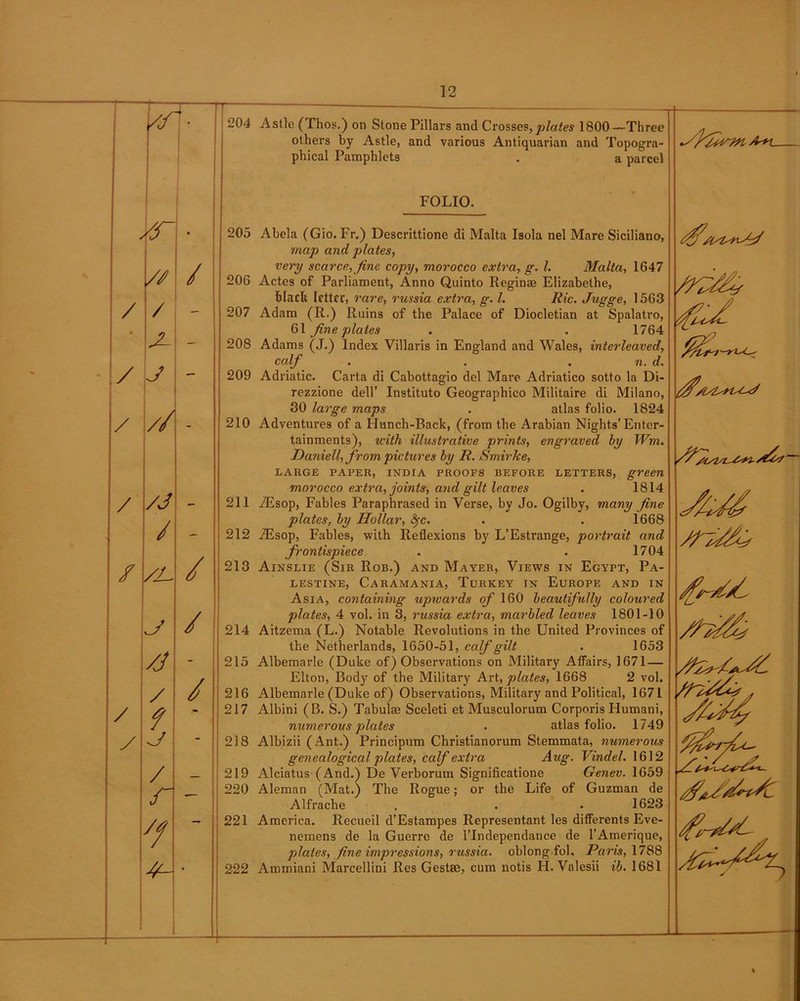 - — //' 204 / • 205 // / 206 / / - 207 * x - 208 j - 209 / / - 210 / /j 211 / - 212 / /j- / 213 / 214 /j - 215 / / 216 / f •- 217 / j - 218 / 219 r — 220 y? 221 222 Astle (Thos.) on Stone Pillars and Crosses,plates 1800—Three others by Astle, and various Antiquarian and Topogra- phical Pamphlets . a parcel FOLIO. Abela (Gio. Fr.) Descrittione di Malta Isola nel Mare Siciliano, map and plates, very scarce, fine copy, morocco extra, g. 1. Malta, 1647 Actes of Parliament, Anno Quinto Reginae Elizabethe, black letter, rare, russia extra, g. 1. Ric. Jugge, 1563 Adam (R.) Ruins of the Palace of Diocletian at Spalatro, 61 fine plates . . 1764 Adams (J.) Index Villaris in England and Wales, interleaved, calf . . . n. d. Adriatic. Carta di Cabottagio del Mare Adriatico sotto la Di- rezzione dell’ Instituto Geographico Militaire di Milano, 30 large maps . atlas folio. 1824 Adventures of a Hunch-Back, (from the Arabian Nights’Enter- tainments), with illustrative prints, engraved by Wm. Daniell, from pictures by R. SmirJee, LARGE PAPER, INDIA PROOFS BEFORE LETTERS, green morocco extra, joints, and gilt leaves . 1814 AEsop, Fables Paraphrased in Verse, by Jo. Ogilby, many fine plates, by Hollar, fyc. . . 1668 iEsop, Fables, with Reflexions by L’Estrange, portrait and frontispiece . . 1704 Ainslie (Sir Rob.) and Mayer, Views in Egypt, Pa- lestine, Caramania, Turkey in Europe and in Asia, containing upwards of 160 beautifully coloured plates, 4 vol. in 3, russia extra, marbled leaves 1801-10 Aitzema (L.) Notable Revolutions in the United Provinces of the Netherlands, 1650-51, calf gilt . 1653 Albemarle (Duke of) Observations on Military Affairs, 1671— Elton, Body of the Military Art, plates, 1668 2 vol. Albemarle (Duke of) Observations, Military and Political, 1671 Albini (B. S.) Tabulae Sceleti et Musculorum Corporis Humani, numerous plates . atlas folio. 1749 Albizii ( Ant.) Principum Christianorum Stemmata, numerous genealogical plates, calf extra Aug. Vindel. 1612 Alciatus (And.) De Verborum Significatione Genev. 1659 Aleman (Mat.) The Rogue; or the Life of Guzman de Alfrache . . . 1623 America. Recueil d’Estampes Representant les differents Eve- nemens de la Guerre de l’lndependance de l’Amerique, plates, fine impressions, russia. oblong fol. Paris, 1788 Ammiani Marcellini Res Gestae, cum notis H. Valesii ib. 1681 fit-// /u4 L,