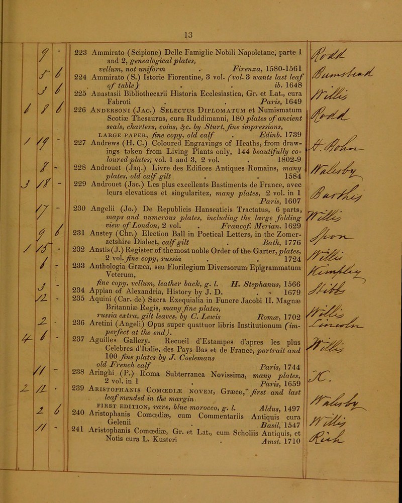 / - r / j / / / / '/ - / *» J // - / / / // / - j - /2- - 2 - / - - JL /L- 9 J / i // 223 224 225 226 227 228 229 230 231 232 233 234 235 236 237 238 239 240 24 L Ammirato (Scipione) Dclle Famiglie Nobili Napoletane, parte 1 and 2, genealogical plates, vellum, not uniform . Firenza, 1580-1561 Ammirato (S.) Istorie Fiorentine, 3 vol. (vol. 3 wants last leaf of table) . . ib. 1648 Anastasii Bibliothecarii Historia Ecclesiastica, Gr. et Lat., cura Fabroti . . Paris, 1649 Andersoni (Jac.) Selectus Diflomatum et Numismatura Scotiae Thesaurus, cura Ruddimanni, 180 plates of ancient seals, charters, coins, fyc. by Sturt, fine impressions, large paper, fine copy, old calf . Edinb. 1739 Andrews (H. C.) Coloured Engravings of Heaths, from draw- ings taken from Living Plants only, 144 beautifully co- loured plates, vol. 1 and 3, 2 vol. . 1802-9 Androuet (Jaq.) Livre des Edifices Antiques Romains, many plates, old calf gilt . . 1584 Androuet (Jac.) Les plus excellents Bastiments de France, avec leurs elevations et singularitez, many plates, 2 vol. in 1 Paris, 1607 Angelii (Jo.) De Republicis Flanseaticis Tractatus, 6 parts, maps and numerous plates, including the large folding view of London, 2 vol. . Francof. Merian. 1629 Anstey (Chr.) Election Ball in Poetical Letters, in the Zomer- zetshire Dialect, calf gilt . Bath,\77Q Anstis(J.) Register of the most noble Order of the Garter, plates, 2 vol. fine copy, russia . . 1724 Anthologia Grseca, seu Florilegium Diversorum Epigrammatum Veterum, fine copy, vellum, leather back, g. 1. II. Stephanus, 1566 Appian of Alexandria, History by J. D. . 1679 Aquini (Car. de) Sacra Exequialia in Funere Jacobi II. Magnae Britanniae Regis, many fine plates, russia extra, gilt leaves, by C. Lewis Romce, 1702 Aretini (Angeli) Opus super quattuor libris Institutionum (im- perfect at the end J. Aguilles Gallery. Recueil d’Estampes d’apres les plus Celebres d Italie, des Pays Bas et de France, portrait and 100 fine plates by J. Coelemans old French calf Paris, 1744 Annghi (P.) Roma Subterranea Novissirna, many plates, . 2 voL in 1 • Paris, 1659 Aristophanis COMCEDIA5 nove.m, Graecep first and last leaf mended in the margin FIRST edition, rare, blue morocco, g. 1. Aldus, 1497 Aristophanis Comcediae, cum Commentariis Antiquis cura a • . GfIen.ii _ • Basil, 1547 Aristophanis Comoediae, Gr. et Lat., cum Scholiis Antiquis, et Notis cura L. Kusteri . Amst. 1710 FC. Jl