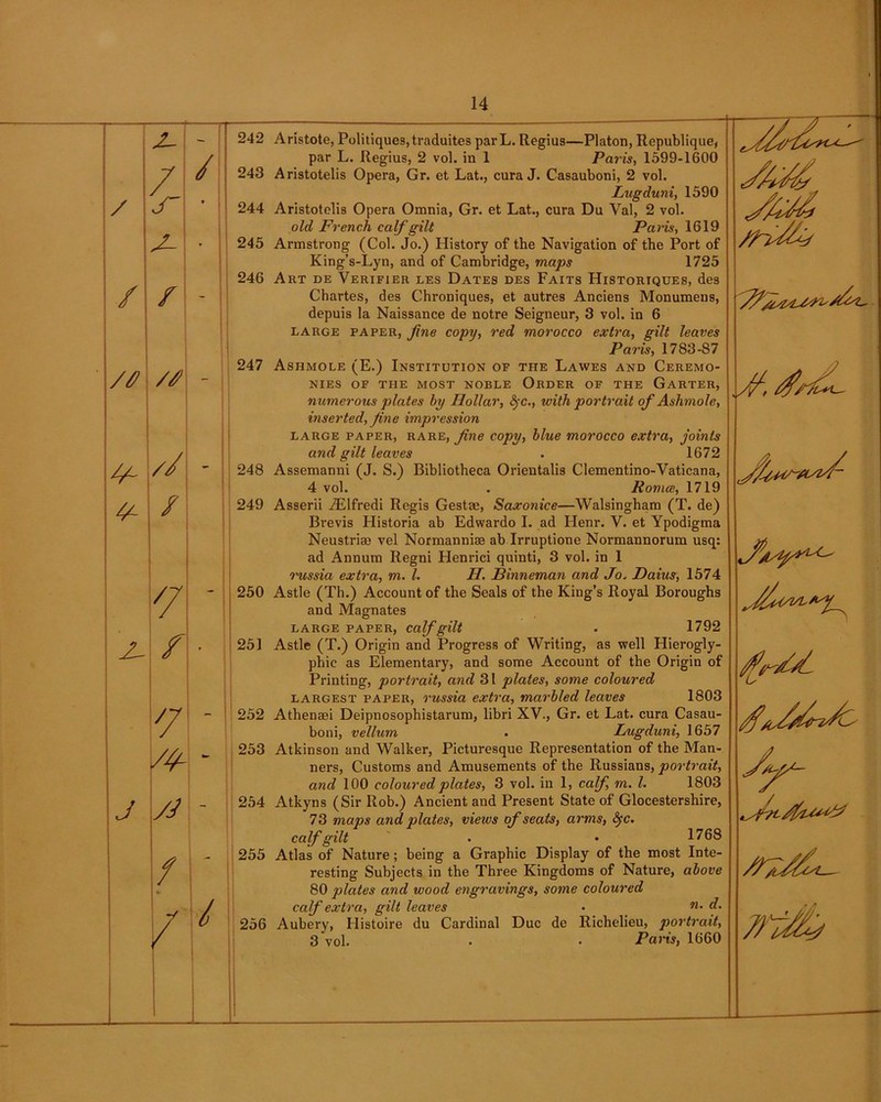 / / 243 / jT ? 244 • 245 246 / / — 247 // // - 248 / 249 7/ - 250 / > 251 252 S4- - 253 J yd - 254 255 / / / 256 14 par L. Regius, 2 vol. in 1 Paris, 1599-1600 Aristotelis Opera, Gr. et Lat., cura J. Casauboni, 2 vol. Lugduni, 1590 Aristotelis Opera Omnia, Gr. et Lat., cura Du Val, 2 vol. old French calf gilt Paris, 1619 Armstrong (Col. Jo.) History of the Navigation of the Port of King’s-Lyn, and of Cambridge, maps 1725 Art de Verifier les Dates des Faits Historiques, des Chartes, des Chroniques, et autres Anciens Monumens, depuis la Naissance de notre Seigneur, 3 vol. in 6 large paper, fine copy, red morocco extra, gilt leaves Paris, 1783-87 Ashmole (E.) Institution of the Lawes and Ceremo- nies OF THE MOST NOBLE ORDER OF THE GARTER, numerous plates by Hollar, fyc., with portrait of Ashmole, inserted, fine impression large paper, rare, fine copy, blue morocco extra, joints and gilt leaves . 1672 Assemanni (J. S.) Bibliotheca Orientalis Clementino-Vaticana, 4 vol. . Roma, 1719 Asserii iElfredi Regis Gestae, Saxonice—Walsingham (T. de) Brevis Historia ab Edwardo I. ad Henr. V. et Ypodigma Neustriae vel Normanniae ab Irruptione Normannorum usq: ad Annum Regni Henrici quinti, 3 vol. in 1 russia extra, m. 1. H. Binneman and Jo. Daius, 1574 Astle (Th.) Account of the Seals of the King’s Royal Boroughs and Magnates LARGE PAPER, Calf gilt . 1792 Astle (T.) Origin and Progress of Writing, as well Hierogly- phic as Elementary, and some Account of the Origin of Printing, portrait, and 31 plates, some coloured largest paper, russia extra, marbled leaves 1803 Athenaei Deipnosophistarum, libri XV., Gr. et Lat. cura Casau- boni, vellum . Lugduni, 1657 Atkinson and Walker, Picturesque Representation of the Man- ners, Customs and Amusements of the Russians, portrait, and 100 coloured plates, 3 vol. in 1, calf m. 1. 1803 Atkyns (Sir Rob.) Ancient and Present State of Glocestershire, 73 maps and, plates, views of seats, arms, fyc. calf gilt . • 1768 Atlas of Nature; being a Graphic Display of the most Inte- resting Subjects in the Three Kingdoms of Nature, above 80 plates and wood engravings, some coloured calf extra, gilt leaves • 71 • f Aubery, Histoire du Cardinal Due de Richelieu, portrait, 3 vol. • • Paris, 1660