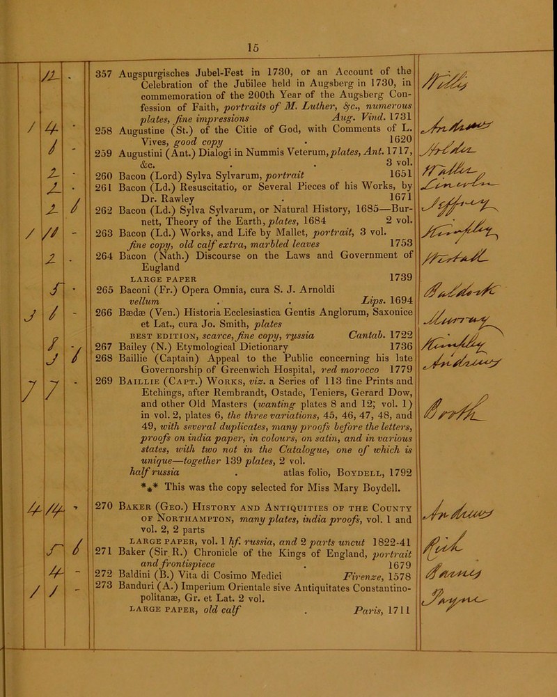 /i- • 357 / ❖ - 258 / - 259 Z- - 260 J- • 261 J- / 262 / // - 263 z - 264 S 265 J / - 266 / ■ / 267 J / 268 7 7 269 •7 270 r / 271 y 272 / / 273 Augspurgische9 Jubel-Fest in 1730, or an Account of the ° Celebration of the Jubilee held in Aug9berg in 1730, in commemoration of the 200th Year of the Augsberg Con- fession of Faith, portraits of M. Luther, fyc., numerous plates, fine impressions Aug. Vind. 1731 Augustine (St.) of the Citie of God, with Comments of L. O i \ / | Vives, good copy • Ibzu Augustini (Ant.) Dialogi in Nummis Veterum, plates, Ant. 1717, &c. • • 3 vo1- Bacon (Lord) Sylva Sylvarum, portrait 1651 Bacon (Ld.) Resuscitatio, or Several Pieces of his Works, by Dr. Rawley . 1671 Bacon (Ld.) Sylva Sylvarum, or Natural History, 1685—Bur- nett, Theory of the Earth,plates, 1684 2 vol. Bacon (Ld.) Works, and Life by Mallet, portrait, 3 vol. fine copy, old calf extra, marbled leaves 1753 Bacon (Nath.) Discourse on the Laws and Government of Eugland LARGE PAPER 1739 Baconi (Fr.) Opera Omnia, cura S. J. Arnoldi vellum . . Lips. 1694 Baedae (Yen.) Historia Ecclesiastica Gentis Anglorum, Saxonice et Lat., cura Jo. Smith, plates best edition, scarce, fine copy, ryssia Cantab. 1722 Bailey (N.) Etymological Dictionary 1736 Baillie (Captain) Appeal to the Public concerning his late Governorship of Greenwich Hospital, red morocco 1779 Baillie (Capt.) Works, viz. a Series of 113 fine Prints and Etchings, after Rembrandt, Ostade, Teniers, Gerard Dow, and other Old Masters (wanting plates 8 and 12,' vol. 1) in vol. 2, plates 6, the three variations, 45, 46, 47, 48, and 49, with several duplicates, many proofs before the letters, proofs on india paper, in colours, on satin, and in various states, with two not in the Catalogue, one of which is unique—together 139 plates, 2 vol. half russia . atlas folio, Boydell, 1792 *** This was the copy selected for Miss Mary Boydell. Baker (Geo.) History and Antiquities of the County of Northampton, many plates, india proofs, vol. 1 and vol. 2, 2 parts large paper, vol. 1 hf. russia, and 2 parts uncut 1822-41 Baker (Sir R.) Chronicle of the Kings of England, portrait and frontispiece . 1679 Baldini (B.) Vita di Cosimo Medici Firenze, 1578 Banduri (A.) Imperium Orientale sive Antiquitates Constantino- politanae, Gr. et Lat. 2 vol. large paper, old calf . Paris, 1711 7^