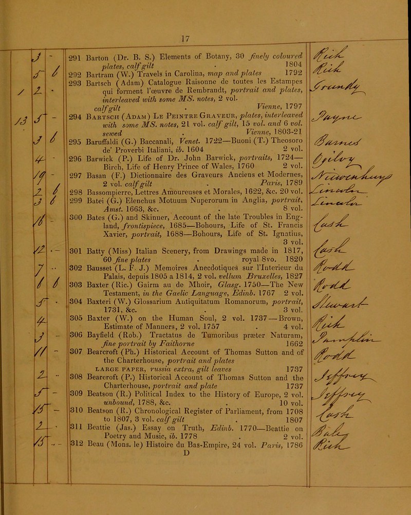 J - r / z « yj s J / y- - y - z / j / // - '2 a — / ■ » / / J7 j - // X •• ■A- /S’- Z_- Vs\- 291 Barton (Dr. B. S.) Elements of Botany, 30 finely coloured plates, calf gilt • ,s04 292 Bartram (W.) Travels in Carolina, map and plates 1792 293 Bartsch (Adam) Catalogue Raisonne de toutes les Estampes qui forment l’ceuvre de Rembrandt, portrait and plates, interleaved ivith some MS. notes, 2 vol- calf gilt • Vienne, 1797 294 Bartsch (Adam) Le Peintre Graveur, plates, interleaved with some MS. notes, 21 vol. calf gilt, 15 vol. and 6 vol. sewed • Vienne, 1803-21 295 Baruffaldi (G.) Baccanali, Venet. 1722—Buoni (T.) Theosoro de’ Proverbi Italiani, ib. 1604 2 vol. 296 Barwick (P.) Life of Dr. John Barwick, portraits, 1724— Birch, Life of Henry Prince of Wales, 1760 2 vol. 297 Basan (F.) Dictionnaire' des Graveurs Anciens et Modernes, 2 vol. calf gilt - Paris, 1789 298 Bassompierre, Lettres Amoureuses et Morales, 1622, See. 20 vol. 299 Batei (G.) Elenchus Motuum Nuperorum in Anglia, portrait, Amst. 1663, &c. . 8 vol. 300 Bates (G.) and Skinner, Account of the late Troubles in Eng- land, frontispiece, 1685—Bohours, Life of St. Francis Xavier, portrait, 1688—Bohours, Life of St. Ignatius, 3 vol. 301 Batty (Miss) Italian Scenery, from Drawings made in 1817, 60 fine plates . royal 8vo. 1820 302 Bausset (L. F. J.) Memoires Anecdotiques sur lTnterieur du Palais, depuis 1805 a 1814, 2 vol. vellum Bruxelles, 1827 303 Baxter (Ric.) Gairm au de Mhoir, Glasg. 1750—The New Testament, in the Gaelic Language, Edinb. 1767 2 vol. 304 Baxteri (W.) Glossarium Antiquitatum Romanorum, portrait, 1731, &c. . 3 vol. 305 Baxter (W.) on the Human Soul, 2 vol. 1737 — Brown, Estimate of Manners, 2 vol. 1757 . 4 vol. 306 Bayfield (Rob.) Tractatus de Tumoribus prater Naturam, fine portrait by Faithorne 1662 307 Bearcroft (Ph.) Historical Account of Thomas Sutton and of the Charterhouse, portrait and plates large paper, russia extra, gilt leaves 1737 308 Bearcroft (P.) Historical Account of Thomas Sutton and the Charterhouse, portrait and plate 1737 309 Beatson (R.) Political Index to the History of Europe, 2 vol. unbound, 1788, &c. . 10 vol. 310 Beatson (R.) Chronological Register of Parliament, from 1708 to 1807, 3 vol. calf gilt . 1807 311 Beattie (Jas.) Essay on Truth, Edinb. 1770—Beattie on Poetry and Music, ib. 1778 . 2 vol. 312 Beau (Mons. le) Histoire du Bas-Empire, 24 vol. Paris, 1786 D
