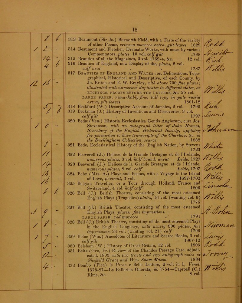 / /I J / / / / / 313 J— - 314 • 315 6 316 317 /f / 318 319 320 / - 321 // 322 /y~ • 323 /6 324 w 325 / / 326 327 / / - 328 7 329 ~ 330 //- oo 1 332 of other Poems, crimson morocco extra, gilt leaves 1629 Beaumont and Fletcher, Dramatic Works, with notes by various Commentators, plates, 10 vol. calf gilt 1788 Beauties of all the Magazines, 3 vol. 1762-4, &c. 12 vol. Beauties of England, new Display of the, plates, 2 vol. calf neat . . 1787 Beauties of England and Wales ; or, Delineations, Topo- graphical, Historical and Descriptive, of each County, by Jo. Briton and E. W. Brayley, with above 700 fine plates; illustrated with numerous duplicates in different states, as etchings, proofs before the letters, &c. 25 vol. large paper, remarkably fine, tall copy in pale russia extra, gilt leaves . 1801-12 Beckford (W.) Descriptive Account of Jamaica, 2 vol. 1790 Beckman (J.) History of Inventions and Discoveries, 3 vol. calf gilt . . 1797 Bed® (Ven.) Historia Ecclesiastica Gentis Anglorum, cura Jos. Stevenson, with an autograph letter of John Holmes, Secretary of the English Historical Society, applying for permission to have transcripts of the Charters, fyc. in the Buckingham Collection, scarce 1838 1723 numerous plates, 8 vol. half bound, uncut verell (J.) Delices de la Grande Bretagne numerous plates, 8 vol. calf Leide, 1727 de l’lrlande, Leide, 1707 of Love, portrait, 3 vol. . 1697-1702 Belgian Traveller, or a Tour through Holland, France and Switzerland, 4 vol. half calf 1806 Bell (J.) British Theatre, consisting of the most esteemed English Plays (Tragedies)plates, 16 vol. (wanting vol. 6) 1776 Bell (J.) British Theatre, consisting of the most esteemed English Plays, plates, fine impressions, large paper, red morocco • 1791 Bell (J.) British Theatre, consisting of the most esteemed Plays in the English Language, with nearly 300 plates, fine impressiotis, 34 vol. (wanting vol. 21) calf 1796 calf gilt 1807-12 1805 cated, 1803, with two tracts and two autograph notes of Sheffield Grace and Win. Shaw Mason 1834 Bembo (Piet.) le Prose e delle Lettere, 2 vol. in 1, Venet. 1575-87—La Ballerina Onorata, ib. 1754—Caproali (C.) Rime, &c. • 8 vol. T ML.