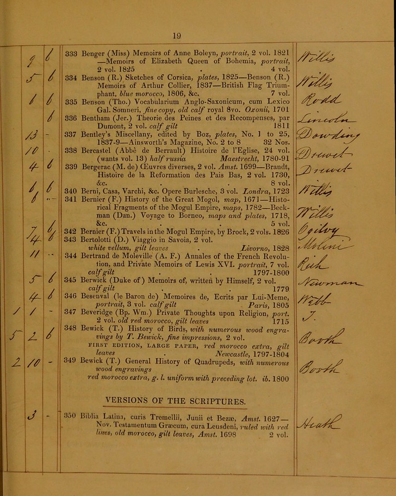 / 333 / / s~ 334 / / 335 / 336 /J - 337 /# • 338 4- 339 / 340 r* — 341 i 342 343 // •* 344 r / 345 / 346 y / - 347 r 2 / 348 2 /# - 349 j 350 19 Benger (Miss) Memoirs of Anne Boleyn, portrait, 2 vol. 1821 —Memoirs of Elizabeth Queen of Bohemia, portrait, 2 vol. 1825 . 4 vol. Benson (R.) Sketches of Corsica, plates, 1825—Benson (R.) Memoirs of Arthur Collier, 1837—British Flag Trium- phant, blue morocco, 1806, &c. 7 vol. Benson (Tho.) Vocabularium Anglo-Saxonicum, cum Lexico Gal. Somneri, fine copy, old calf royal 8vo. Oxonii, 1701 Bentham (Jer.) Theorie des Peines et des Recompenses, par Dumont, 2 vol. calf gilt 1811 Bentley’s Miscellany, edited by Boz, plates, No. 1 to 25, 1837-9—Ainsworth’s Magazine, No. 2 to 8 32 Nos. Bercastel (Abbe de Berrault) Histoire de l’Eglise, 24 vol. (wants vol. 13) half russia Maestrecht, 1780-91 Bergerac (M. de) CEuvres diverses, 2 vol. Amst. 1699—Brandt, Histoire de la Reformation des Pais Bas, 2 vol. 1730, &c. . . 8 vol. Berni, Casa, Varchi, &c. Opere Burlesche, 3 vol. Londra, 1723 Bernier (F.) History of the Great Mogol, map, 1671—Histo- rical Fragments of the Mogul Empire, maps, 1782—Beck- man (Dan.) Voyage to Borneo, maps and plates, 1718, &c. . .5 vol. Bernier (F.) Travels in the Mogul Empire, by Brock, 2 vols. 1826 Bertolotti (D.) Viaggio in Savoia, 2 vol. white vellum, gilt leaves . .Livorno, 1828 Bertrand de Moleville (A. F.) Annales of the French Revolu- tion, and Private Memoirs of Lewis XVI. portrait, 7 vol. calf gilt . . 1797-1800 Berwick (Duke of) Memoirs of, written by Himself, 2 vol. calf gilt . , 1779 Besenval (le Baron de) Memoires de, Ecrits par Lui-Meme, portrait, 3 vol. calf gilt Paris, 1805 Beveridge (Bp. Wm.) Private Thoughts upon Religion, port. 2 vol. old red morocco, gilt leaves 1715 Bewick (T.) History of Birds, with numerous wood engra- vings by T. Bewiclc, fine impressions, 2 vol. first edition, large paper, red morocco extra, gilt haves . Newcastle, 1797-1804 Bewick (T.) General Flistory of Quadrupeds, with numerous wood engravings red morocco extra, g. 1. uniform with preceding lot. ib. 1800 ZZ s. VERSIONS OF THE SCRIPTURES. Biblia Latina, curis Tremellii, Junii et Bezm, Amst. 1627 — Nov. Testamentum Graecum, cura Lcusdeni, ruled with red