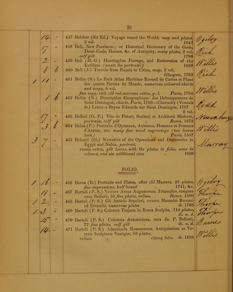 / J / y / /y 457 7 458 - 459 / / 460 // - 461 / / 462 7 / 463 J 0 464 7 465 / // 466 // - 467 y- • 468 j •'* 469 yr 470 • • 471 Belcher (Sir Ed.) Voyage round the World, map and plates 2 vol. . . . 184S Bell, New Pantheon ; or Historical Dictionary of the Gods, Demi-Gods, Heroes, &c. of Antiquity, many plates, 2 vol. calf gilt . . . 179C Bell (H. G.) Huntingdon Peerage, and Restoration of the Earldom (wants the portraits) . 1820 Bell (J.) Travels from Russia to China, map, 2 vol. Glasgow, 1763 Beilin (S.) Le Petit Atlas Maritime Recueil de Cartes et Plans des quatre Parties du Monde, numerous coloured charts and maps, 5 vol. fine copy, rich old red morocco extra, g. 1. Paris, 1764 Beilin (N.) Description Geographique des Debouquemens de Saint Domingue, charts, Paris, 1768—Charmilly (Venault de) Lettre a Bryan Edwards sur Saint Domingue, 1797 2 vol. Bellori (G. P.) Vite de Pittori, Scultori et Architetti Moderni, portraits, calf gilt . Roma, 1672 Belon (P.) Portraits d’Oysseaux, Animaux, Hommes et Femmes d’Arabie, etc. many fine wood engravings (two leaves torn) . . Paris, 1557 Belzoni (G.) Narrative of the Operations and Discoveries in Egypt and Nubia, portrait, russia extra, gilt leaves, with the plates in folio, some in colours, and six additional ones . 1820 FOLIO. Baron (B.) Portraits and Plates, after old Masters, 25 plates, fne impressions, half hound . 1741, &c. Bartoli (P. S.) Veteres Arcus Augustorum Triumphis, insignes cura Bellorii, 52 fine plates, vellum . Romce, 1690 Bartoli (P. S.) Gli Antichi Sepolcri, ovvero Mausolei Romani ed Etruschi, numerous plates . ih. 1768 Bartoli (P. S.) Colonna Trajana in Roma Scolpita, 114 plates, ib. n. d. Bartoli (P. S.) Columna Antoniniana, cura Jo. P. Bellorii, 77 fine plates, calf gilt . • ib. n. d. Bartoli (P. S.) Admiranda Romanorum Antiquitatum ac Ve- teris Sculpture Vestigise, 83 plates, vellum . • oblong folio, ib. 1693