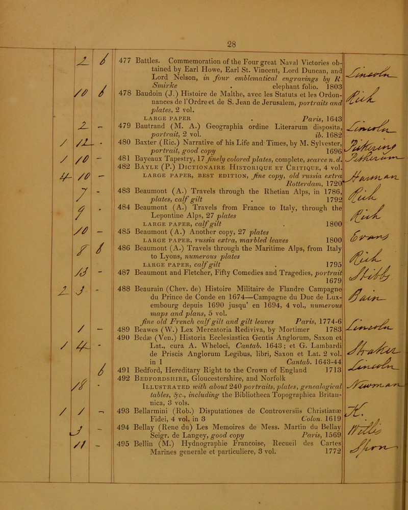 / / 2- / / 2- /* / 2- /2 /# — - /# - 7 - f * — F / yj J - / // / / —> J - // 1 477 478 479 480 481 482 483 484 485 486 487 488 489 490 491 492 493 494 495 Battles. Commemoration of the Four great Naval Victories ob tained by Earl Howe, Earl St. Vincent, Lord Duncan, and Lord Nelson, in four emblematical engravings by It. Smirke . elephant folio. 1803 Baudoin (J.) Histoire de Malthe, avec les Statuts et les Ordon- nances de l’Ordreet de S. Jean de Jerusalem, portraits and plates, 2 vol. LARGE PAPER . Paris, 1643 Bautrand (M. A.) Geographia ordine Literarum disposita portrait, 2 vol. ib. 1682 Baxter ( Ric.) Narrative of his Life and Times, by M. Sylvester, portrait, good copy 1696 Bayeaux Tapestry, 17 finely colored plates, complete, scarce n.d. Bayle (P.) Dictionaire Historique et Critique, 4 vol large paper, best edition, Jine copy, old russia extra Rotterdam, 172 Beaumont (A.) Travels through the Rhetian Alps, in 1786 plates, calf gilt . 1792 Beaumont (A.) Travels from France to Italy, through the Lepontine Alps, 27 plates LARGE PAPER, Calf gilt . 1800 Beaumont (A.) Another copy, 27 plates large paper, russia extra, marbled leaves 1800 Beaumont (A.) Travels through the Maritime Alps, from Italy to Lyons, numerous plates LARGE PAPER, Calf gilt . 1795 Beaumont and Fletcher, Fifty Comedies and Tragedies, portrait 1679 Beaurain (Chev. de) Histoire Militaire de Flandre Campagne du Prince de Conde en 1674—Campagne du Due de Lux embourg depuis 1690 jusqu’ en 1694, 4 vol., numerous maps and plans, 5 vol. fine old French calf gilt and gilt leaves Paris, 1774-6 Beawes (W.) Lex Mercatoria Rediviva, by Mortimer 1783 Bed® (Ven.) Historia Ecclesiastica Gentis Anglorum, Saxon et Lat., cura A. Wheloci, Cantab. 1643; et G. Lambardi de Priscis Anglorum Legibus, libri, Saxon et Lat. 2 vol. in 1 Cantab. 1643-44 Bedford, Hereditary Right to the Crown of England 1713 Bedfordshire, Gloucestershire, and Norfolk Illustrated with about 240 portraits, plates, genealogical tables, fyc., including the Bibliotheca Topographica Britan nica, 3 vols. Bellarmini (Rob.) Disputationes Fidei, 4 vol. in 3 Bellay (Rene du) Les Memoires Seigr. de Langey, good copy Beilin (M.) Hydnographie FYancoise, Recueil des Cartes Marines generale et particuliere, 3 vol. 1772 1- de Controversiis Christian® Colon. 1619 de Mess. Martin du Bellay Paris, 1569
