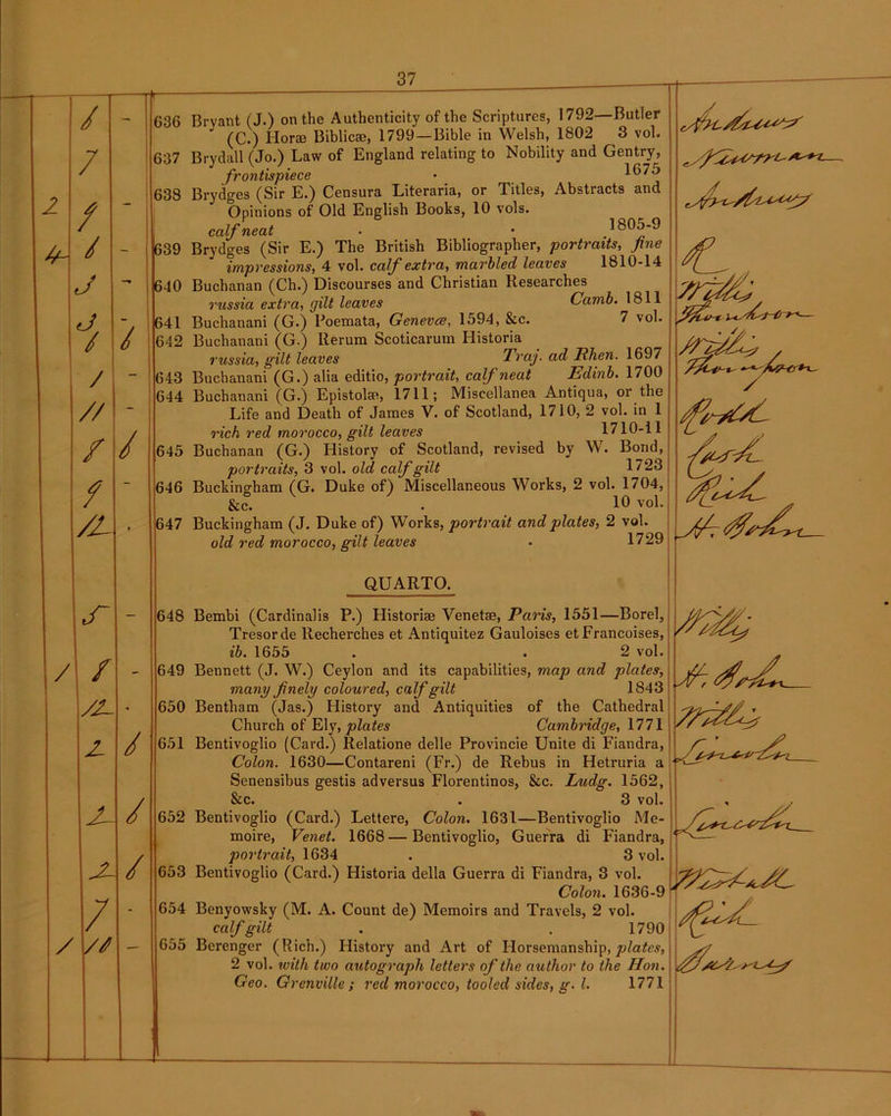 / / / / J / // / / /L { / 37 G36 Bryant (J.) on the Authenticity of the Scriptures, 1792—Butler (C.) Horas Biblicse, 1799—Bible in Welsh, 1802 3 vol. 637 Brydall (Jo.) Law of England relating to Nobility and Gentry, frontispiece • 638 Brydges (Sir E.) Censura Literaria, or Titles, Abstracts and Opinions of Old English Books, 10 vols. calf neat . • 805-9 639 Brydges (Sir E.) The British Bibliographer, portraits, fine impressions, 4 vol. calf extra, marbled leaves 1810-14 640 Buchanan (Ch.) Discourses and Christian Researches russia extra, gilt leaves Camb. 1811 641 Buchanani (G.) Poemata, Genevce, 1594, &c. 7 vol. 642 Buchanani (G.) Rerum Scoticarum Historia russia, gilt leaves Traj. ad Ulien. 1697 643 Buchanani (G.) alia editio, portrait, calf neat Edinb. 1700 644 Buchanani (G.) Epistolse, 1711; Miscellanea Antiqua, or the Life and Death of James V. of Scotland, 1710, 2 vol. in 1 rich red morocco, gilt leaves 1710-11 645 Buchanan (G.) History of Scotland, revised by W. Bond, portraits, 3 vol. old calf gilt 1723 646 Buckingham (G. Duke of) Miscellaneous Works, 2 vol. 1704, &c. . 10 vol. 647 Buckingham (J. Duke of) Works, portrait and plates, 2 vol. old red morocco, gilt leaves • 1729 f /2- Z 2- / // / / / 648 649 650 651 652 654 655 Trpf; QUARTO. Bembi (Cardinalis P.) Historise Venetae, Paris, 1551—Borel, Tresorde Recherches et Antiquitez Gauloises et Francoises, ib. 1655 . . 2 vol. Bennett (J. W.) Ceylon and its capabilities, map and plates, many finely coloured, calf gilt 1843 Bentliam (Jas.) History and Antiquities of the Cathedral Church of Ely, plates Cambridge, 1771 Bentivoglio (Card.) Relatione delle Provincie Unite di Fiandra, Colon. 1630—Contareni (Fr.) de Rebus in Hetruria a Senensibus gestis adversus Florentines, &c. Ludg. 1562, &c. . 3 vol. Bentivoglio (Card.) Lettere, Colon. 1631—Bentivoglio Me- moire, Venet. 1668—Bentivoglio, Guerra di Fiandra, portrait, 1634 . 3 vol. Colon. 1636-9 Benyowsky (M. A. Count de) Memoirs and Travels, 2 vol. calf gilt . . 1790 Berengcr (Rich.) History and Art of Horsemanship, plates, 2 vol. with two autograph letters of the author to the Hon. Geo. Grenville; red morocco, tooled sides, g. 1. 1771 ^7