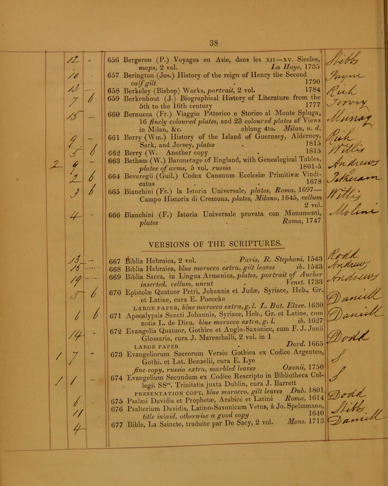 /Z- /J /J / /r - / /. j / / / //- // J“ / / /fl / / / / // H 656 Bergeron (P.) Voyages en Asie, dans les xii—xv. Siecles, maps, 2 vol. La Haye, 1735 657 Berington (Jos.) History of the reign of Henry the Second calf gilt . 1790 658 Berkeley (Bishop) Works, portrait, 2 vol. 1784 659 Berkenhout (J.) Biographical History of Literature from the 5th to the 16th century 1777 660 Bernucca (Fr.) Viaggio Pittorico e Storico al Monte Spluga, 16 finely coloured plates, and 23 coloured plates of Views in Milan, &c. oblong 4to. Milan, v. d. 661 Berry (Wm.) History of the Island of Guernsey, Alderney, Sark, and Jersey, plates . 1815 662 Berry (W. Another copy . 1815 663 Betham (W.) Baronetage of England, with Genealogical Tables, plates of arms, 5 vol, russia 1801-5 664 Beveregii (Guil.) Codex Canonum Ecclesise Primitive Vindi- cate . • 1678 665 Bianchini (Fr.) la Istoria Universale, plates, Roma, 1697— Campo Flistoria di Cremona, plates, Milano, 1645, vellum 2 vol. 666 Bianchini (F.) Istoria Universale provata con Monumenti, plates • Roma, 1747 VERSIONS OF THE SCRIPTURES. 667 Biblia Hebraica, 2 vol. Paris, R. Stephani, 1543 668 Biblia Hebraica, blue morocco extra, gilt leaves ib. 1543 669 Biblia Sacra, in Lingua Armenica, plates, portrait of Auchet inserted, vellum, uncut • Venet. 1733 670 Epistolce Quatuor Petri, Johannis et Judte, Syriace, Heb., Gr. et Latine, cura E. Pococke large pafer, blue morocco extra, g. I• L. Rat. Elzev. 1630 671 Apooalypsis Sancti Johannis, Syriace, Heb., Gr. et Latine, cum notis L. de Dieu, blue morocco extra, g. 1. ib. 1627 672 Evangelia Quatuor, Gothice et Anglo-Saxonice, cum F. J. Junii Glossaria, cura J. Mareschalli, 2 vol. in 1 large paper • _ Dord. 1665 673 Evangeliorum Sacrorum Versio Gothica ex Codice Argenteo, Gothi. et Lat. Benzelii, cura E. Lye _ __ fine copy, russia extra, marbled leaves Oxonii, 1750 674 Evangelium Secundum ex Codice Rescripto in Bibliotheca Col- legii SSre. Trinitatis juxta Dublin, cura J. Barrett presentation copy, blue morocco, gilt leaves Dub. 1801 675 Psalmi Davidis et Prophetse, Arabice et Latine Rome, 1614 676 Psalterium Davidis, Latino-Saxonicum Vetus, a Jo. Spelmmano, title inlaid, otherwise a good copy ^ ' 677 Bible, La Saincte, traduite par De Sacy, 2 vol. Mans. 1713 y y yy./.