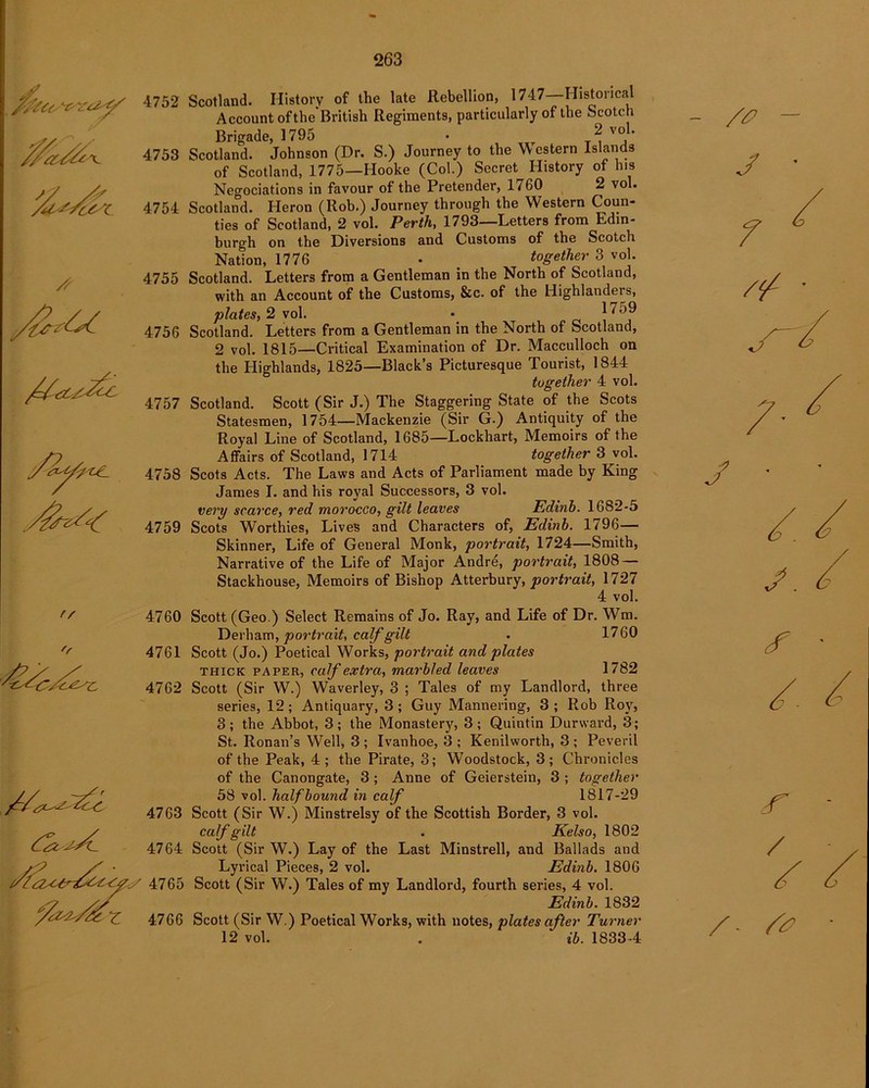 rs 'r 4752 Scotland. History of the late Rebellion, 1747 Historical Account oftheBritish Regiments, particularly of the Scotch Brigade, 1795 • 2 voK 4753 Scotland. Johnson (Dr. S.) Journey to the Western Islands of Scotland, 1775—Hooke (Col.) Secret History of his Negociations in favour of the Pretender, 1760 2 vol. 4754 Scotland. Heron (Rob.) Journey through the Western Coun- ties of Scotland, 2 vol. Perth, 1793—Letters from Edin- burgh on the Diversions and Customs of the Scotch Nation, 1776 • together 3 vol. 4755 Scotland. Letters from a Gentleman in the North of Scotland, with an Account of the Customs, &c. of the Highlanders, plates, 2 vol. • P 4756 Scotland. Letters from a Gentleman in the North of Scotland, 2 vol. 1815—Critical Examination of Dr. Macculloch on the Highlands, 1825—Black’s Picturesque Tourist, 1844 together 4 vol. 4757 Scotland. Scott (Sir J.) The Staggering State of the Scots Statesmen, 1754—Mackenzie (Sir G.) Antiquity of the Royal Line of Scotland, 1685—Lockhart, Memoirs of the Affairs of Scotland, 1714 together 3 vol. 4758 Scots Acts. The Laws and Acts of Parliament made by King James I. and his royal Successors, 3 vol. very scarce, red morocco, gilt leaves Edinb. 1682-5 4759 Scots Worthies, Lives and Characters of, Edinb. 1796— Skinner, Life of General Monk, portrait, 1724—Smith, Narrative of the Life of Major Andre, portrait, 1808 — Stackhouse, Memoirs of Bishop Atterbury, portrait, 1727 4 vol. 4760 Scott (Geo.) Select Remains of Jo. Ray, and Life of Dr. Wm. Derham, portrait, calf gilt . 1760 4761 Scott (Jo.) Poetical Works, portrait and plates thick paper, calf extra, marbled leaves 1782 4762 Scott (Sir W.) Waverley, 3 ; Tales of my Landlord, three series, 12; Antiquary, 3 ; Guy Mannering, 3 ; Rob Roy, 3; the Abbot, 3; the Monastery, 3; Quintin Durward, 3; St. Ronan’s Well, 3 ; Ivanhoe, 3 ; Kenilworth, 3 ; Peveril of the Peak, 4; the Pirate, 3; Woodstock, 3; Chronicles of the Canongate, 3; Anne of Geierstein, 3 ; together 58 vol. half bound in calf 1817-29 4763 Scott (Sir W.) Minstrelsy of the Scottish Border, 3 vol. calf gilt . Kelso, 1802 4764 Scott (Sir W.) Lay of the Last Minstrell, and Ballads and Lyrical Pieces, 2 vol. Edinb. 1806 4765 Scott (Sir W.) Tales of my Landlord, fourth series, 4 vol. Edinb. 1832 4766 Scott (Sir W.) Poetical Works, with notes, plates after Turner 12 vol. . ib. 1833-4 - /£> - J 7 /¥■ J • / / r / /
