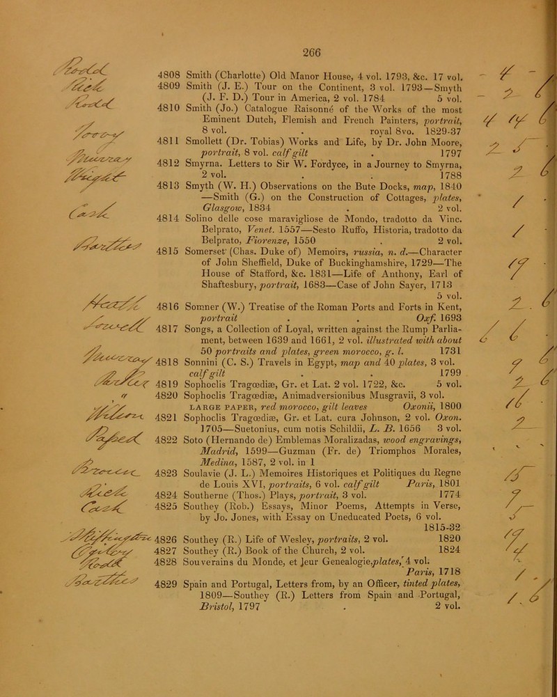 I t 4808 4809 4810 4811 4812 4813 4814 4815 4819 4820 4823 4824 4825 4826 4827 4828 4829 Smith (Charlotte) Old Manor House, 4 vol. 1793, &c. 17 vol. Smith (J. E.) Tour on the Continent, 3 vol. 1793 — Smyth (J. F. D.) Tour in America, 2 vol. 1784 5 vol. Smith (Jo.) Catalogue Raisonne of the Works of the most Eminent Dutch, Flemish and French Painters, portrait, 8 vol. . royal 8vo. 1829-37 Smollett (Dr. Tobias) Works and Life, by Dr. John Moore, portrait, 8 vol. calf gilt . 1797 Smyrna. Letters to Sir W. Fordyce, in a Journey to Smyrna, 2 vol. . . ' 1788 Smyth (W. H.) Observations on the Bute Docks, map, 1840 —Smith (G.) on the Construction of Cottages, plates, Glasgow, 1834 . 2 vol. Solino delle cose maravigliose de Mondo, tradotto da Vine. Belprato, Venet. 1557—Sesto Rulfo, Historia, tradotto da Belprato, Fiorenze, 1550 . 2 vol. Somerset' (Chas. Duke of) Memoirs, russia, n. d.—Character of John Sheffield, Duke of Buckinghamshire, 1729—The House of Stafford, &c. 1831—Life of Anthony, Earl of Shaftesbury, portrait, 1683—Case of John Sayer, 1713 5 vol. Somner (W.) Treatise of the Roman Ports and Forts in Kent, portrait . . Oxf. 1693 Songs, a Collection of Loyal, written against the Rump Parlia- ment, between 1639 and 1661, 2 vol. illustrated with about 50 portraits and plates, green morocco, g. 1. 1731 Sonnini (C. S.) Travels in Egypt, map and 40 plates, 3 vol. calf gilt . . 1799 Sophoclis Tragcediae, Gr. et Lat. 2 vol. 1722, &c. 5 vol. Sophoclis Tragcediae, Animadvcrsionibus Musgravii, 3 vol. large paper, red morocco, gilt leaves Oxonii, 1800 Sophoclis Tragcediae, Gr. et Lat. cura Johnson, 2 vol. Oxon. 1705—Suetonius, cum notis Schildii, L. B. 1656 3 vol. Soto (Hernando de) Emblemas Moralizadas, wood engravings, Madrid, 1599—Guzman (Fr. de) Triomphos Morales, Medina, 1587, 2 vol. in 1 Soulavie (J. L.) Memoires Historiques et Politiques du Regne de Louis XVI, portraits, 6 vol. calf gilt Paris, l801 Southerne (Thos.) Plays, portrait, 3 vol. 1774 Southey (Rob.) Essays, Minor Poems, Attempts in Verse, by Jo. Jones, with Essay on Uneducated Poets, 6 vol. 1815-32 Southey (R.) Life of Wesley, portraits, 2 vol. 1820 Southey (R.) Book of the Church, 2 vol. 1824 Souverains du Monde, et Jeur Genealogie,y?Zates(4 vol. Paris, 1718 Spain and Portugal, Letters from, by an Officer, tinted plates, 1809—Southey (R.) Letters from Spain and Portugal, Bristol, 1797 . 2 vol.