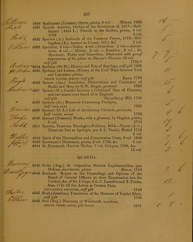 4830 4831 4832 4833 y/4835 * 4838 4839 ^//£ry{x^ 4840 4841 4842 4843 4844 4845 !2?<a^<a rT ^4846 <^L 4847 4848 Spallanzani (Lazzaro) Opere, plates, 6 vol. Milano, 1825 Spanish America, Outline of the Revolution of, 1817—Spal- lanzani (Abbe L.) Travels in the Sicilies, plates, 4 vol. 1798 • • 5 vol. Sparrow (A.) Rationale of the Common Prayer, 1072—Stil- ling-fleet (E.) Answer to Cressy, 1675, &c. 7 vol. Spectator, 8 vol.—Tatler, 4 vol.—Guardian, 2 vol.—Adven- turer, 4 vol. — Mirror, 2 vol. — Rambler, 3 vol.; the Spectator, Tatler and Guardian, illustrated with proof impressions of the plates to Sharpe's Classics, 22 vol. calf gilt • • 1792-7 Spelman (Sir H.) History and Fate of Sacrilege, calf gilt 1698 Spelman and Lemon, History of the Civil Wars between York and Lancaster, plates, thick paper, scarce, calf gilt . Lynn, 1792 Spence (Jos.) Anecdotes, Observations and Characters of Books and Men, by S. W. Singer, portrait 1820 Spence (W.) Parallel between a Celebrated Man of Florence, and one scarce ever heard of in England, calf gilt . Straiuberry Hill, 1758 Spencer (Jo.) Discourse Concerning Prodigies, calf very neat . . 1665 Spencer (O. L.) Life of Archbishop Chichele, portraits, half russia, uncut . 1783 Spenser (Edmund) Works, with a glossary, by Hughes, plates, 6 vol. . . 1715 Spinosa, Tractatus Theolegico-Politicus, 1674—Vanini (J. C.) Theatrum Fati et Apologia, pro J. C. Vanini, Rotted. 1712 2 vol. Spirit of the Metropolitan and Conservative Press, 2 vol. 1840 Sportsman’s Dictionary, plates, 2 vol. 1735, &c. 6 vol. St. Evremond, CEuvres Melees, 7 vol. Cologne, 1708, &e. 15 vol. QUARTO. Scilla (Aug.) de Corporibus Marinis Lapidescentibus quae Defossa reperiuntur, plates Romce, 1759 Scotland. Report on the Proceedings and Opinion of the Board of General Officers on their Examination into the Conduct, &c. of Sir J. Cope, Col. P. Lascelles and T. Fowke, from 1745 till the Action at Preston Pans, PRIVATELY PRINTED, calf gilt . 1749 Scott (Jonathan) Translation of the Memoirs of Eradut Khan, calf gilt . .. 1786 Scot (Reg.) Discovery of Witchcraft, woodcuts, scarce, russia extra, gilt leaves . . 1651 J JL . /. r