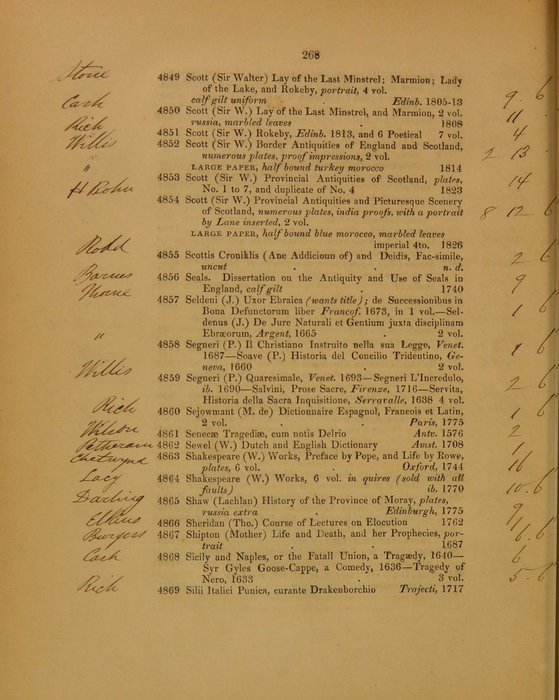 // A//£rAA yA^Ac /' AAAAAz 4849 4850 4851 4852 4853 4854 4855 4856 4857 4858 4859 4860 JAA7A2*- 4861 tcfz4862 4863 4864 4865 AAAAus 4866 gf)4867 AzA/C 4868 Scott (Sir Walter) Lay of the Last Minstrel; Marmion; Lady of the Lake, and Rokeby, portrait, 4 vol. calf gilt uniform . Edinb. 1805-13 Scott (Sir W.) Lay of the Last Minstrel, and Marmion, 2 vol. russia, marbled leaves . 1808 Scott (Sir W.) Rokeby, Edinb. 1813, and 6 Poetical 7 vol. Scott (Sir W.) Border Antiquities of England and Scotland, numerous plates, proof impressions, 2 vol. large paper, half bound turkey morocco 1814 Scott (Sir W.) Provincial Antiquities of Scotland, platps. No. 1 to 7, and duplicate of No. 4 1823 Scott (Sir W.) Provincial Antiquities and Picturesque Scenery of Scotland, numerous plates, itidia proofs, with a portrait by Lane inserted, 2 vol. large paper, half bound blue morocco, marbled leaves imperial 4to. 1826 Scottis Croniklis (Ane Addicioun of) and Deidis, Fac-simile, uncut . . n. d. Seals. Dissertation on the Antiquity and Use of Seals in England, calf gilt . 1740 Seldeni (J.) Uxor Ebraica (wants title) ; de Successionibus in Bona Defunctorum liber Francof 1673, in 1 vol.—Sel- denus (J.) De Jure Naturali et Gentium juxta disciplinam Ebrseorum, Argent, 1665 2 vol. 4869 Segneri (P.) II Christiano Instruito nella sua Legge, Venet. 1687—Soave (P.) Plistoria del Concilio Tridentino, Ge- neva, 1660 . 2 vol. Segneri (P.) Quaresimale, Venet. 1693—Segneri L’Incredulo, ib. 1690—Salvini, Prose Sacre, Firenze, 1716—Servita, Historia della Sacra Inquisitione, Serravalle, 1638 4 vol. Sejowmant (M. de) Dictionnaire Espagnol, Francois et Latin, 2 vol. . . Paris, 1775 Senecae Tragedise, cum notis Delrio Antv. 1576 Sewel (W.) Dutch and English Dictionary Amst. 1708 Shakespeare (W.) Works, Preface by Pope, and Life by Rowe, plates, 6 vol. . Oxford, 1744 Shakespeare (W.) Works, 6 vol. in quires (sold with ail faults) ib. 1770 Shaw (Lachlan) History of the Province of Moray, plates, russia extra . Edinburgh, 1775 Sheridan (Tho.) Course of Lectures on Elocution 1762 Shipton (Mother) Life and Death, and her Prophecies, por- trait . • 1687 Sicily and Naples, or the Fatall Union, a Tragsedy, 1640— Syr Gyles Goose-Cappe, a Comedy, 1636—Tragedy of Nero, 1633 • 3 vol. Silii Italici Punica, curante Drakenborchio Trajecti, 1717 / // V Z- /■? // V /Z- Z- 7 / / X- / / 7, / s~.