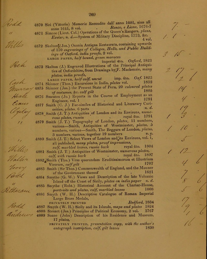209 // $U<AsZ<Zj/ /^trZi^L <fc 2X^C<7 T^^sfocsy 7 f 'r 17 u c^y~7 4870 Siri (Vittorio) Memorie Recondite dall’ anno 1601, smo* all anno 1641, 8 vol. . Ronco, eLione, 1676-7 4871 Simcoe (Lieut. Col.) Operations of the Queen s Rangers, plans, Exeter, n. d.—System of Military Discipline, 1/73, &c.^ 4872 SkeltonS(Jos.) Oxonia Antiqua Restaurata, containing upwards of 170 engravings of Colleges, Halls, and Public Build- ings of Oxford, India proofs, 2 vol. large paver, half bound, green morocco imperial 4to. Oxford, lozo 4873 Skelton (J.) Engraved Illustrations of the Principal Antiqui- ties of Oxfordshire, from Drawings by,F. Mackenzie, many plates, india proofs, ^ r 1QOn LARGE PAPER, half calf, uncut imp. 4to. Oxf 18 O 4874 Skinner (Thos.) Excursions in India, plates vol. 1«32 4875 Skinner (Jos.) the Present State of Peru, 20 coloured plates. of costumes, fyc. calf gilt ^ ** 4876 Smeaton (Jo.) Reports in the Course of Employment as an Engineer, vol. I • 1791 4877 Smith (C. J.) Fac-similes of Historical and Literarary Curi- osities, plates, 6 parts • _ n- «• 4878 Smith (J. T.) Antiquities _of London and its Environs, nume- rous plates, russia • royal 4to. 1791 4879 Smith (J. T.) Topography of London, plates, 11 numbers, various—Smith, Antiquities of Westminster, plates, 5 numbers, various—Smith, The Beggars of London, plates, 3 numbers, various, together 19 numbers v. y. 4880 Smith (J. T.) Select Views of London and'its Environs, vol. 1, all published, many plates, proof impressions, calf, marbled leaves, russia back royal 4to. 1804 4881 Smith (J. T.) Antiquities of Westminster, numerous plates, calf, with russia back • royal 4to. 1807 4882JtSmi’th (Tho.) Vita; quorundam Eruditissimorum et Illustrium Virorum, calf gilt • 1707 4883 Smith (Sir Thos.) Commonwealth of England, and the Manner of the Government thereof . 1621 4884 Smythe (G. W.) Views and Description of the late Volcanic Island off the Coast of Sicily, plates on india paper n. d. 4885 Smythe (Robt.) Historical Account of the Charter-House, portraits and plates, calf, marbled leaves 1808 4886 Smyth (W. H.) Descriptive Catalogue of Roman Imperial Large Brass Medals, privately printed . Bedford, 1834 4887 Smyth (W. H.) Sicily and its Islands, maps and plates 1824 4888 Steuart (Jas.) Principles of Political Economy, 2 vol. 1767 4889 Soane (John) Description of his Residence and Museum, 17 plates, privately printed, presentation copy, with the author s autograph inscription, calf, gilt leaves 1830 7 ' / / ' y yy - /